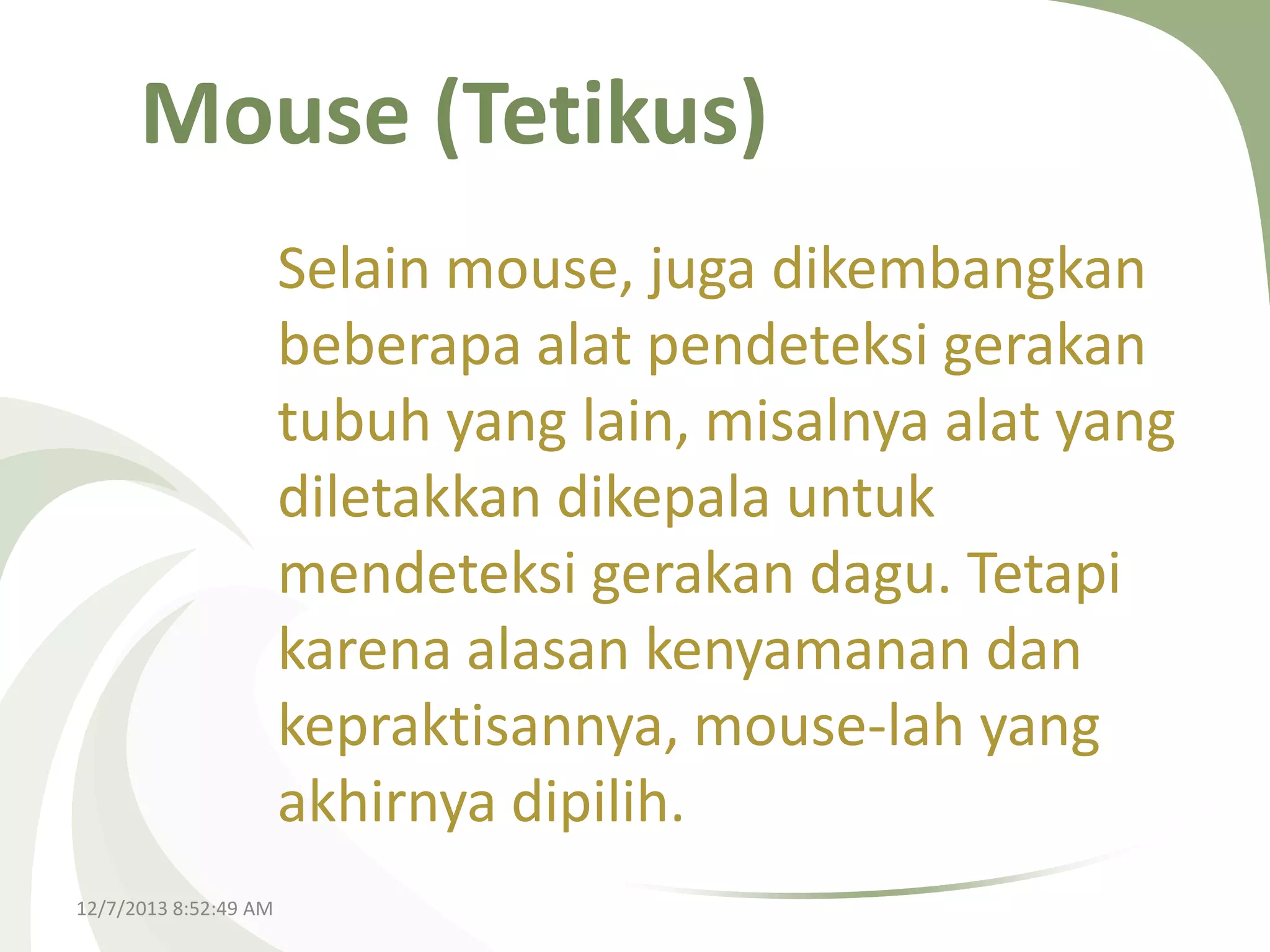 Mouse (Tetikus)
Selain mouse, juga dikembangkan
beberapa alat pendeteksi gerakan
tubuh yang lain, misalnya alat yang
diletakkan dikepala untuk
mendeteksi gerakan dagu. Tetapi
karena alasan kenyamanan dan
kepraktisannya, mouse-lah yang
akhirnya dipilih.
12/7/2013 8:52:49 AM

 