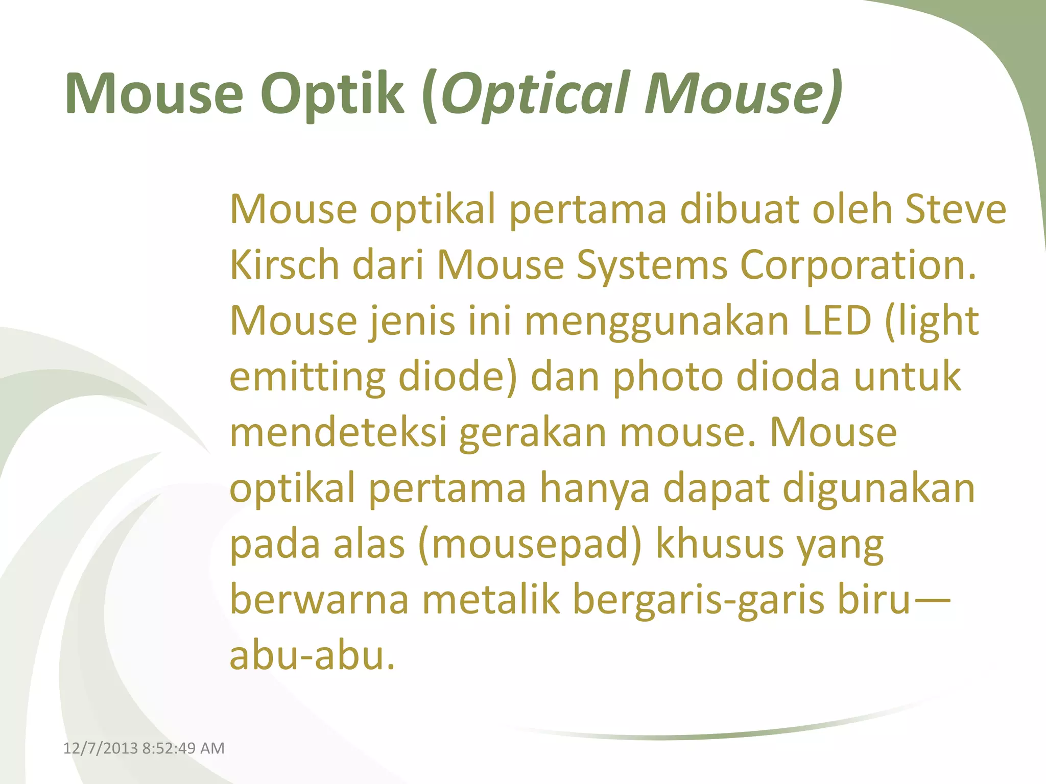 Mouse Optik (Optical Mouse)
Mouse optikal pertama dibuat oleh Steve
Kirsch dari Mouse Systems Corporation.
Mouse jenis ini menggunakan LED (light
emitting diode) dan photo dioda untuk
mendeteksi gerakan mouse. Mouse
optikal pertama hanya dapat digunakan
pada alas (mousepad) khusus yang
berwarna metalik bergaris-garis biru—
abu-abu.
12/7/2013 8:52:49 AM

 