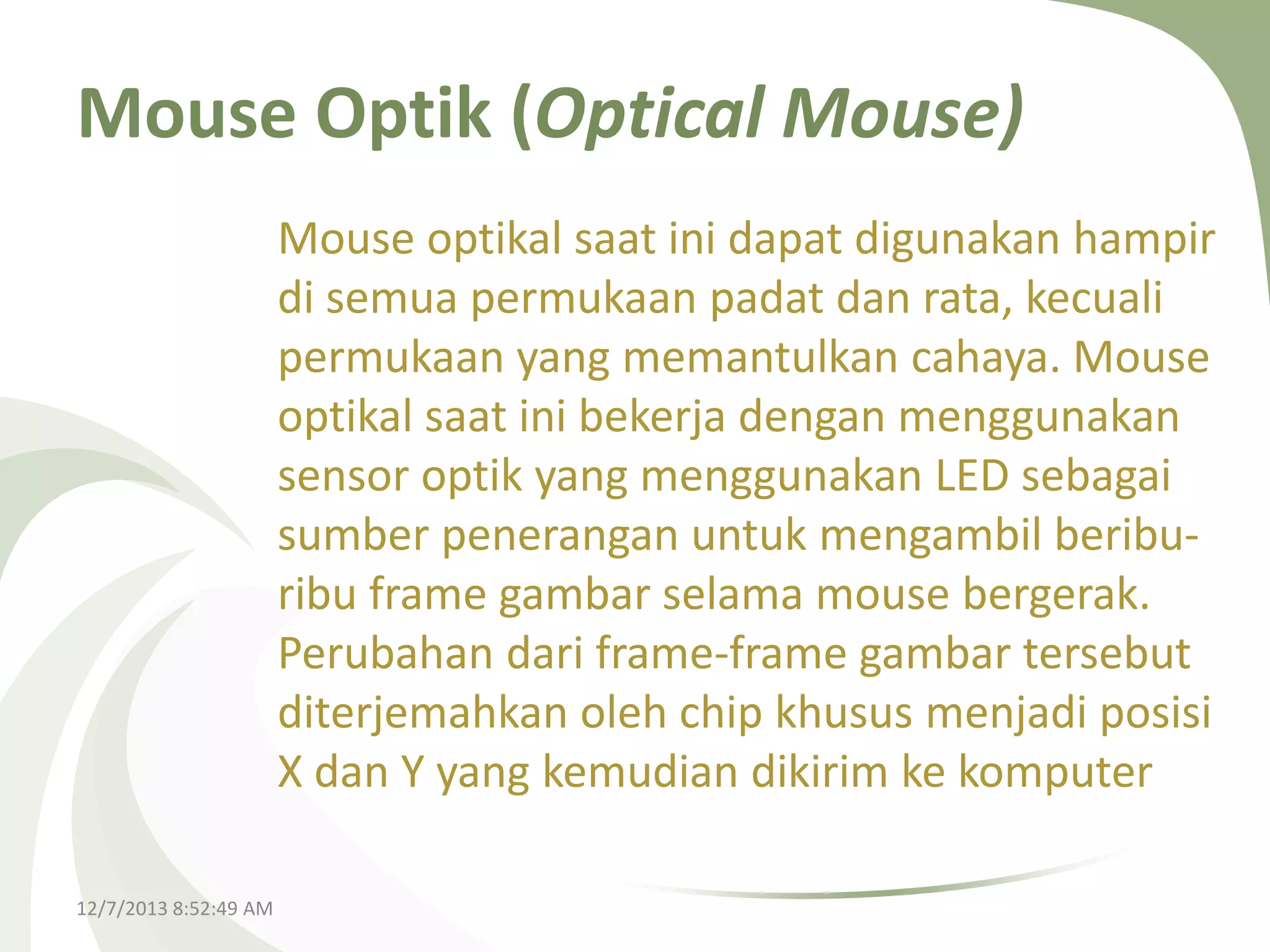 Mouse Optik (Optical Mouse)
Mouse optikal saat ini dapat digunakan hampir
di semua permukaan padat dan rata, kecuali
permukaan yang memantulkan cahaya. Mouse
optikal saat ini bekerja dengan menggunakan
sensor optik yang menggunakan LED sebagai
sumber penerangan untuk mengambil beriburibu frame gambar selama mouse bergerak.
Perubahan dari frame-frame gambar tersebut
diterjemahkan oleh chip khusus menjadi posisi
X dan Y yang kemudian dikirim ke komputer
12/7/2013 8:52:49 AM

 