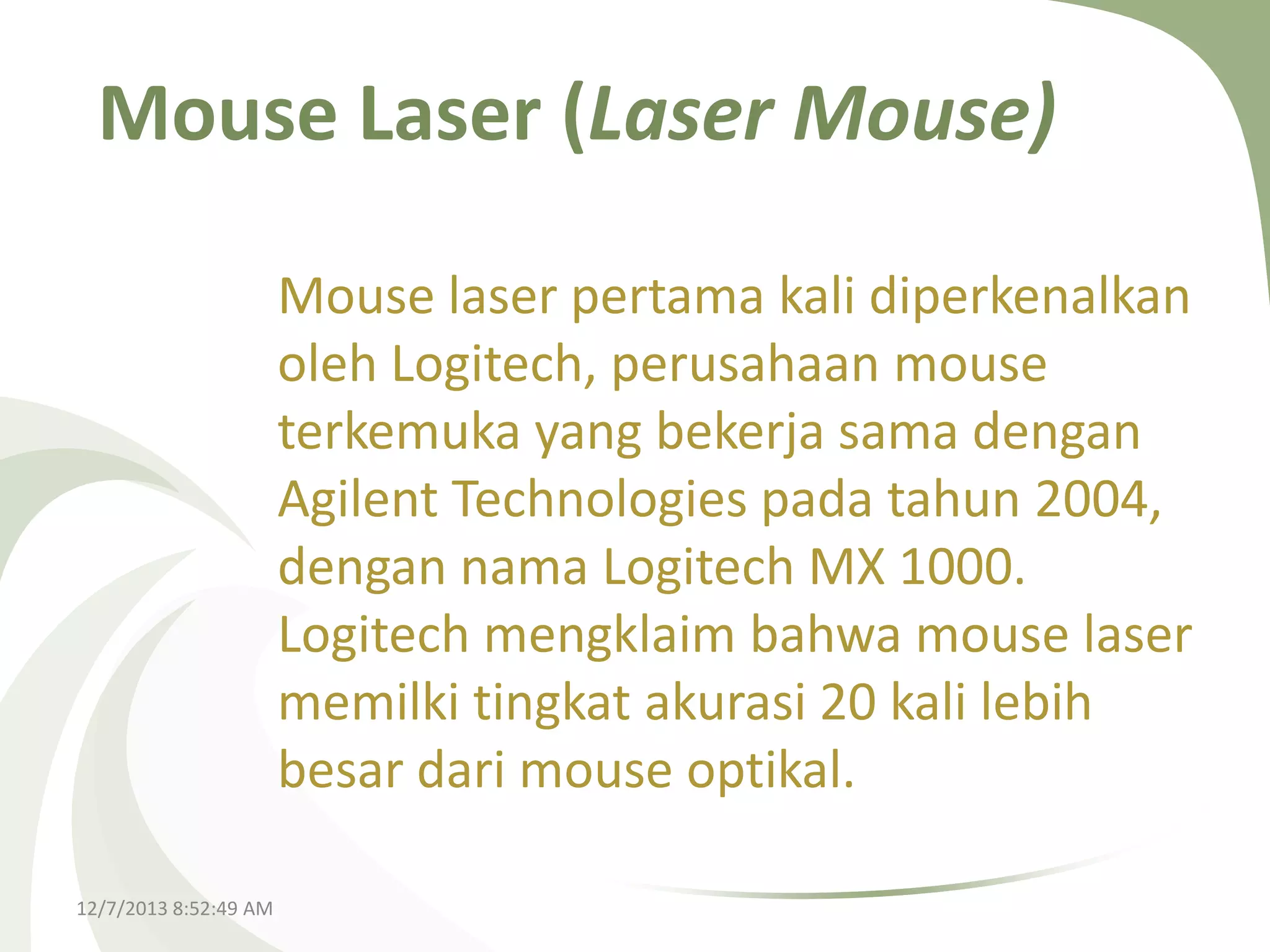 Mouse Laser (Laser Mouse)
Mouse laser pertama kali diperkenalkan
oleh Logitech, perusahaan mouse
terkemuka yang bekerja sama dengan
Agilent Technologies pada tahun 2004,
dengan nama Logitech MX 1000.
Logitech mengklaim bahwa mouse laser
memilki tingkat akurasi 20 kali lebih
besar dari mouse optikal.
12/7/2013 8:52:49 AM

 