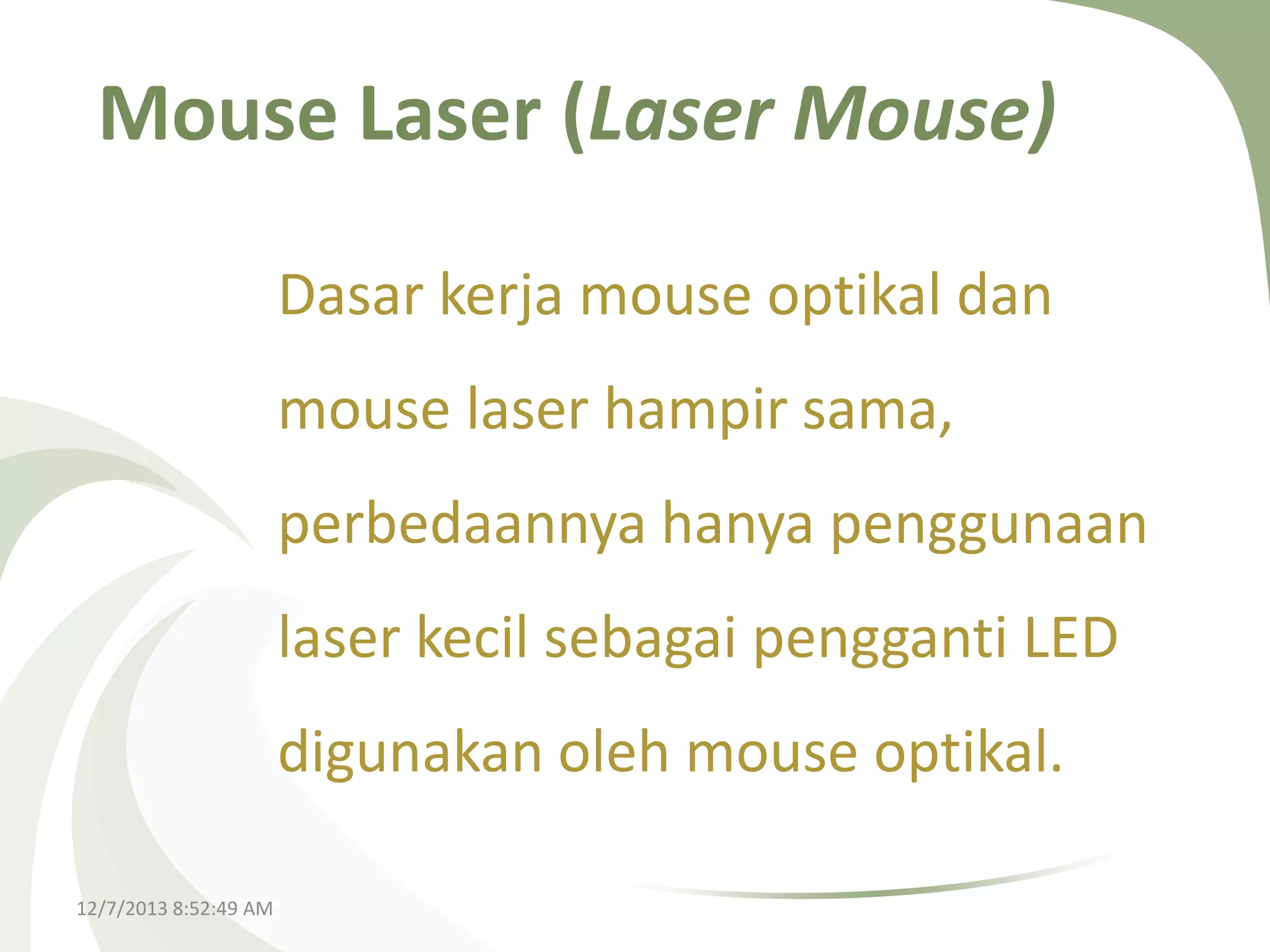 Mouse Laser (Laser Mouse)
Dasar kerja mouse optikal dan
mouse laser hampir sama,
perbedaannya hanya penggunaan
laser kecil sebagai pengganti LED
digunakan oleh mouse optikal.
12/7/2013 8:52:49 AM

 
