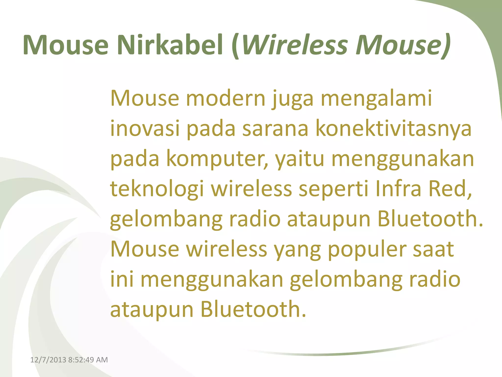 Mouse Nirkabel (Wireless Mouse)
Mouse modern juga mengalami
inovasi pada sarana konektivitasnya
pada komputer, yaitu menggunakan
teknologi wireless seperti Infra Red,
gelombang radio ataupun Bluetooth.
Mouse wireless yang populer saat
ini menggunakan gelombang radio
ataupun Bluetooth.
12/7/2013 8:52:49 AM

 