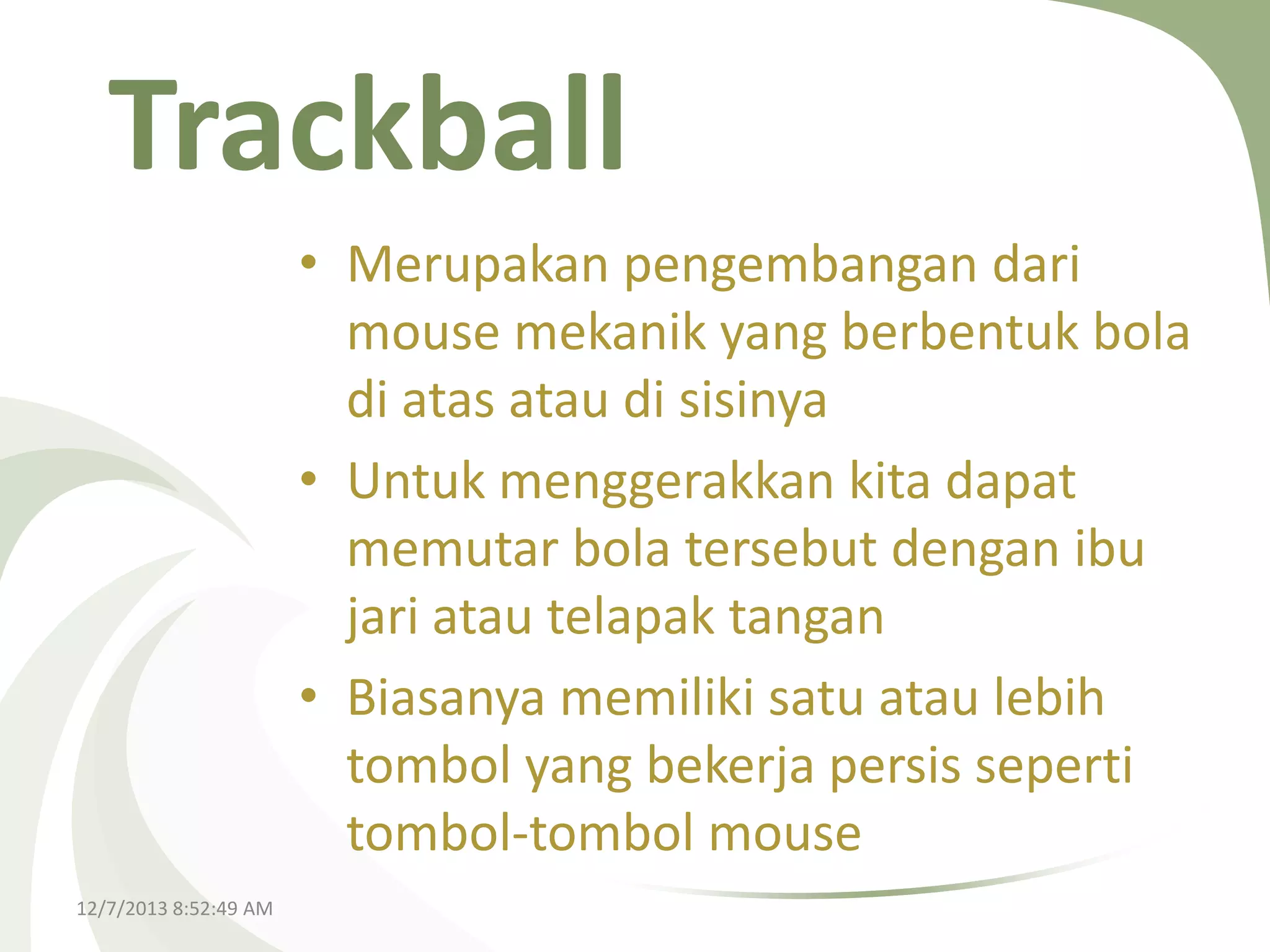 Trackball
• Merupakan pengembangan dari
mouse mekanik yang berbentuk bola
di atas atau di sisinya
• Untuk menggerakkan kita dapat
memutar bola tersebut dengan ibu
jari atau telapak tangan
• Biasanya memiliki satu atau lebih
tombol yang bekerja persis seperti
tombol-tombol mouse
12/7/2013 8:52:49 AM

 