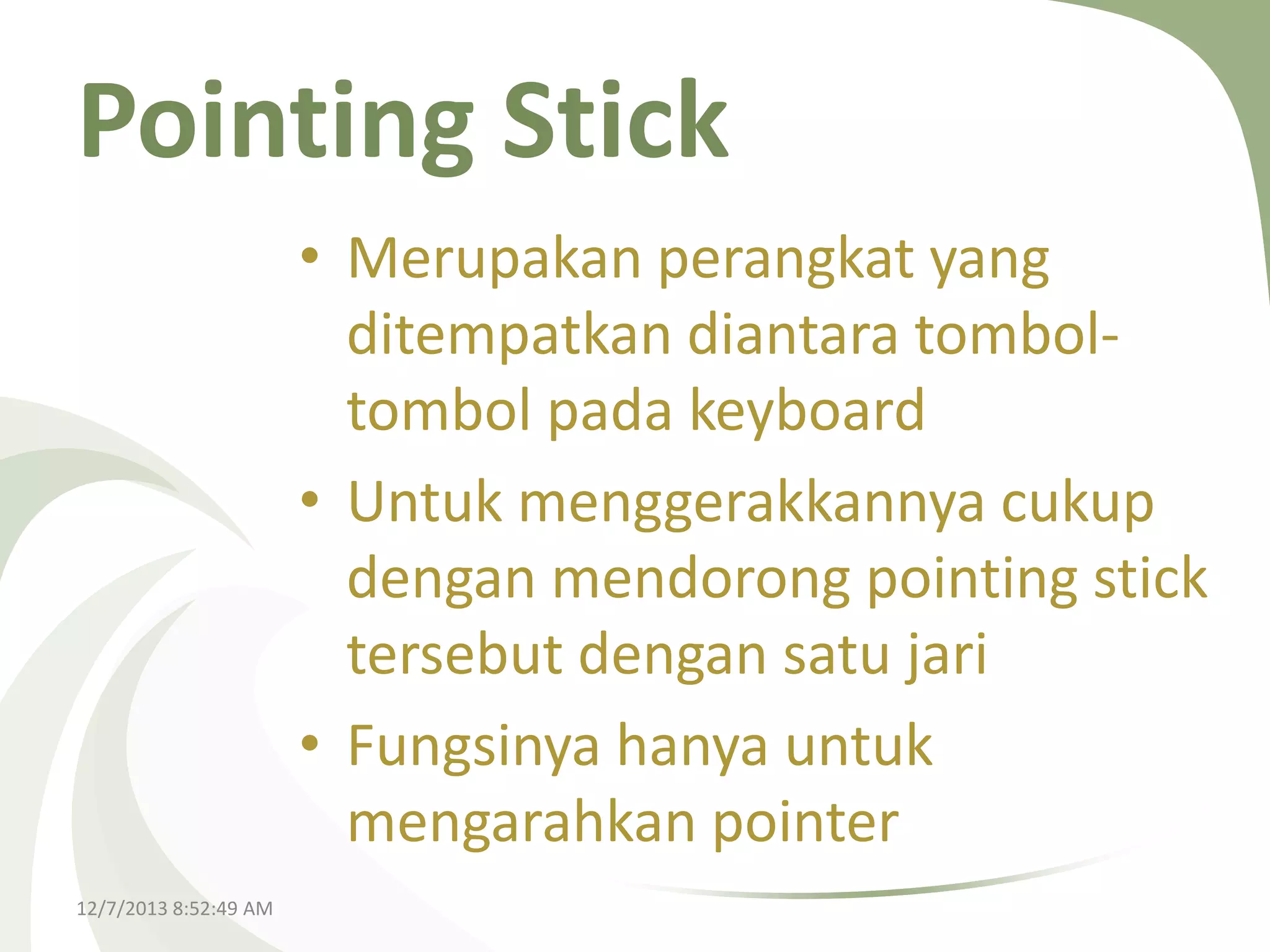Pointing Stick
• Merupakan perangkat yang
ditempatkan diantara tomboltombol pada keyboard
• Untuk menggerakkannya cukup
dengan mendorong pointing stick
tersebut dengan satu jari
• Fungsinya hanya untuk
mengarahkan pointer
12/7/2013 8:52:49 AM

 