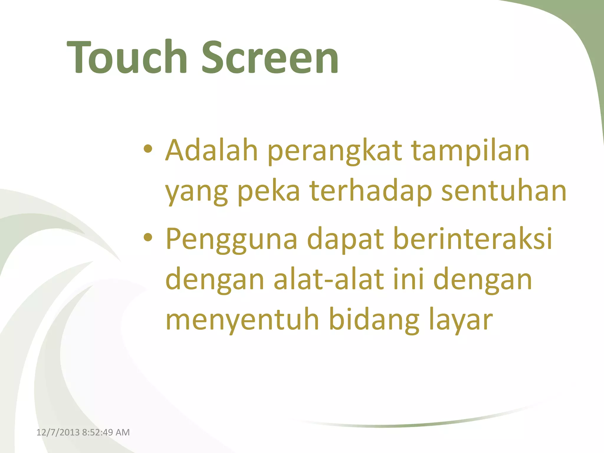Touch Screen
• Adalah perangkat tampilan
yang peka terhadap sentuhan
• Pengguna dapat berinteraksi
dengan alat-alat ini dengan
menyentuh bidang layar

12/7/2013 8:52:49 AM

 