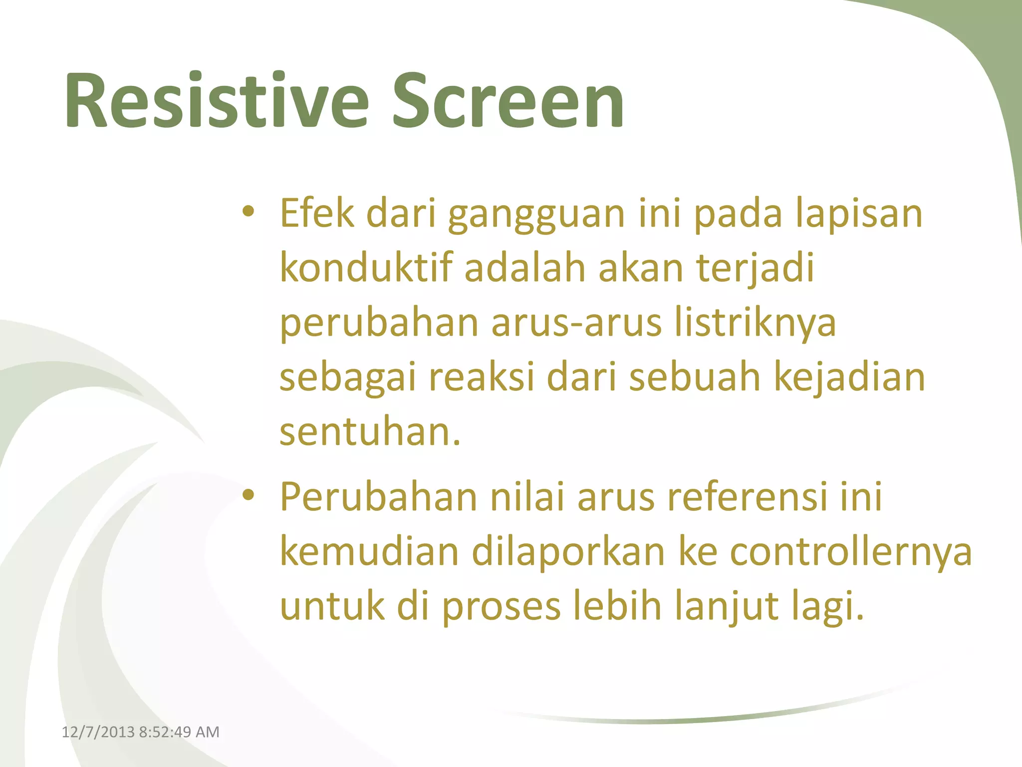 Resistive Screen
• Efek dari gangguan ini pada lapisan
konduktif adalah akan terjadi
perubahan arus-arus listriknya
sebagai reaksi dari sebuah kejadian
sentuhan.
• Perubahan nilai arus referensi ini
kemudian dilaporkan ke controllernya
untuk di proses lebih lanjut lagi.
12/7/2013 8:52:49 AM

 