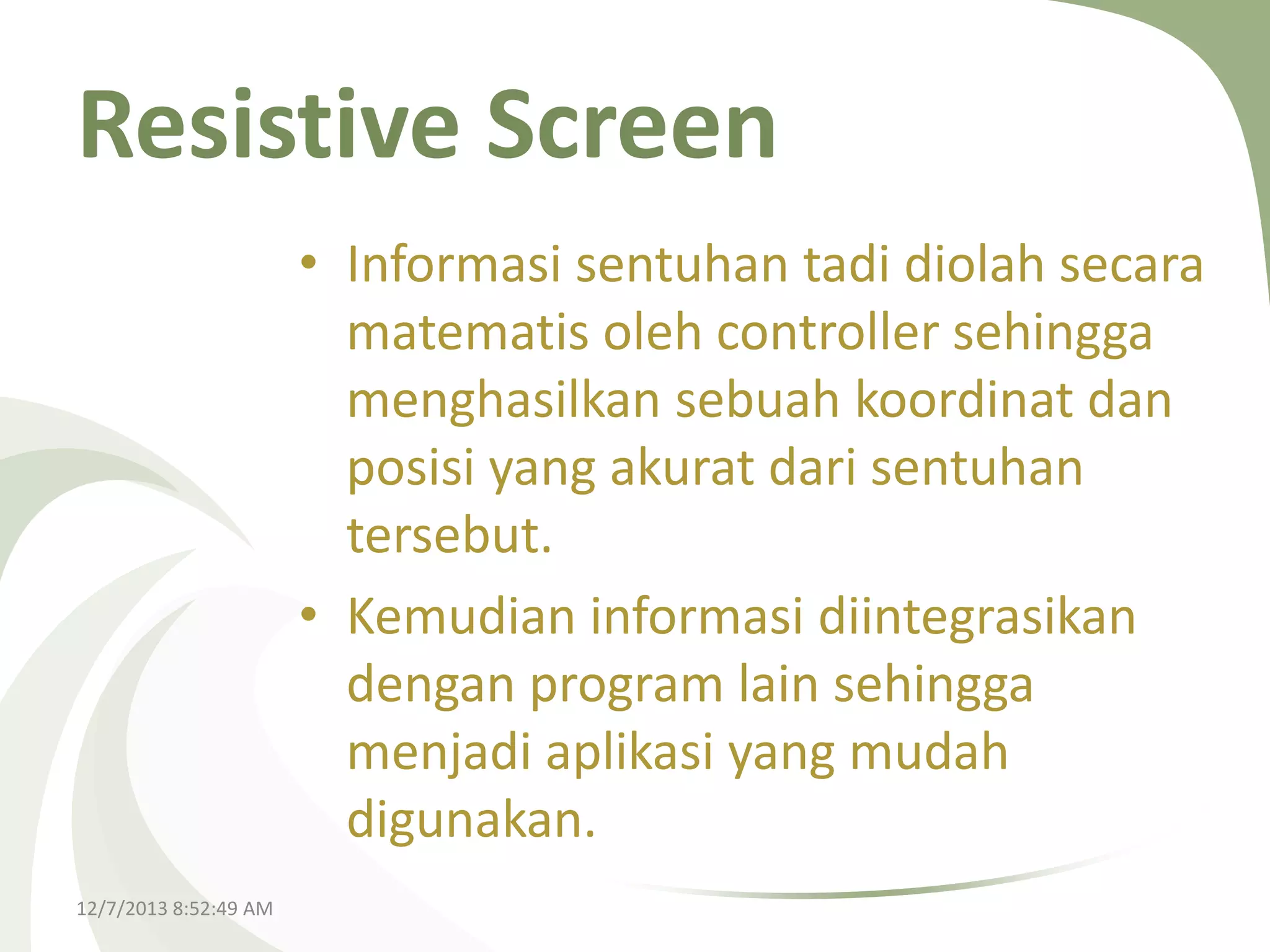 Resistive Screen
• Informasi sentuhan tadi diolah secara
matematis oleh controller sehingga
menghasilkan sebuah koordinat dan
posisi yang akurat dari sentuhan
tersebut.
• Kemudian informasi diintegrasikan
dengan program lain sehingga
menjadi aplikasi yang mudah
digunakan.
12/7/2013 8:52:49 AM

 