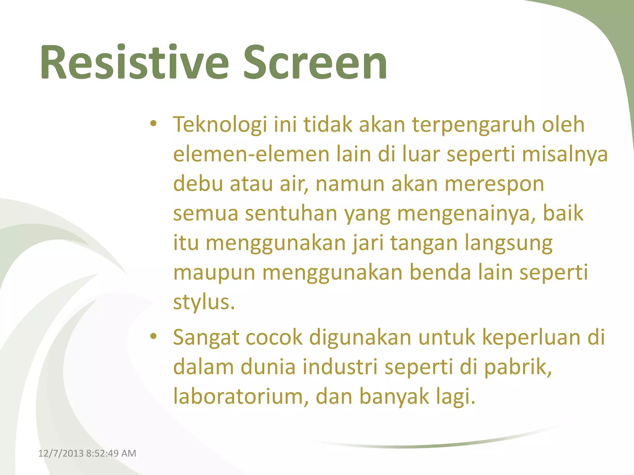Resistive Screen
• Teknologi ini tidak akan terpengaruh oleh
elemen-elemen lain di luar seperti misalnya
debu atau air, namun akan merespon
semua sentuhan yang mengenainya, baik
itu menggunakan jari tangan langsung
maupun menggunakan benda lain seperti
stylus.
• Sangat cocok digunakan untuk keperluan di
dalam dunia industri seperti di pabrik,
laboratorium, dan banyak lagi.
12/7/2013 8:52:49 AM

 