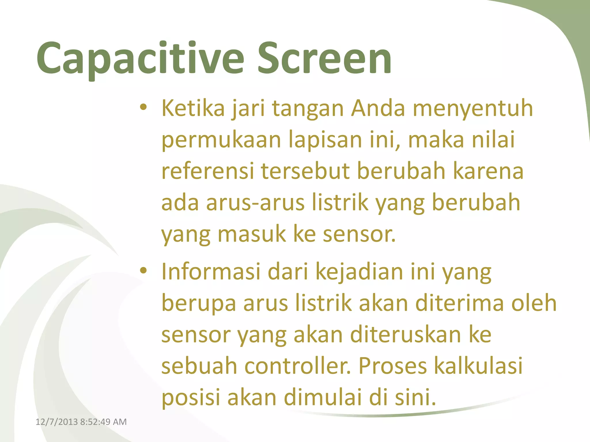 Capacitive Screen
• Ketika jari tangan Anda menyentuh
permukaan lapisan ini, maka nilai
referensi tersebut berubah karena
ada arus-arus listrik yang berubah
yang masuk ke sensor.
• Informasi dari kejadian ini yang
berupa arus listrik akan diterima oleh
sensor yang akan diteruskan ke
sebuah controller. Proses kalkulasi
posisi akan dimulai di sini.
12/7/2013 8:52:49 AM

 