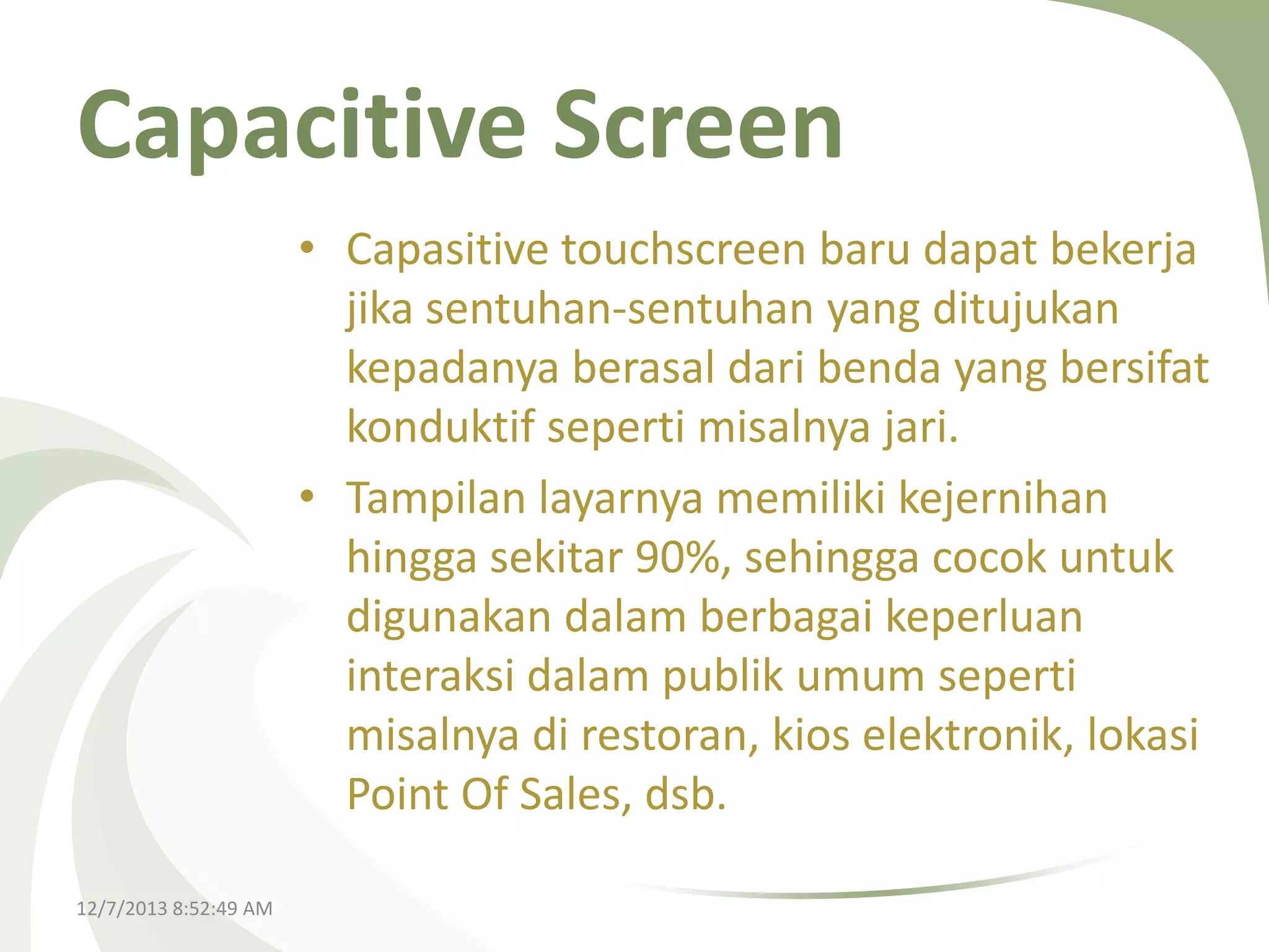 Capacitive Screen
• Capasitive touchscreen baru dapat bekerja
jika sentuhan-sentuhan yang ditujukan
kepadanya berasal dari benda yang bersifat
konduktif seperti misalnya jari.
• Tampilan layarnya memiliki kejernihan
hingga sekitar 90%, sehingga cocok untuk
digunakan dalam berbagai keperluan
interaksi dalam publik umum seperti
misalnya di restoran, kios elektronik, lokasi
Point Of Sales, dsb.
12/7/2013 8:52:49 AM

 
