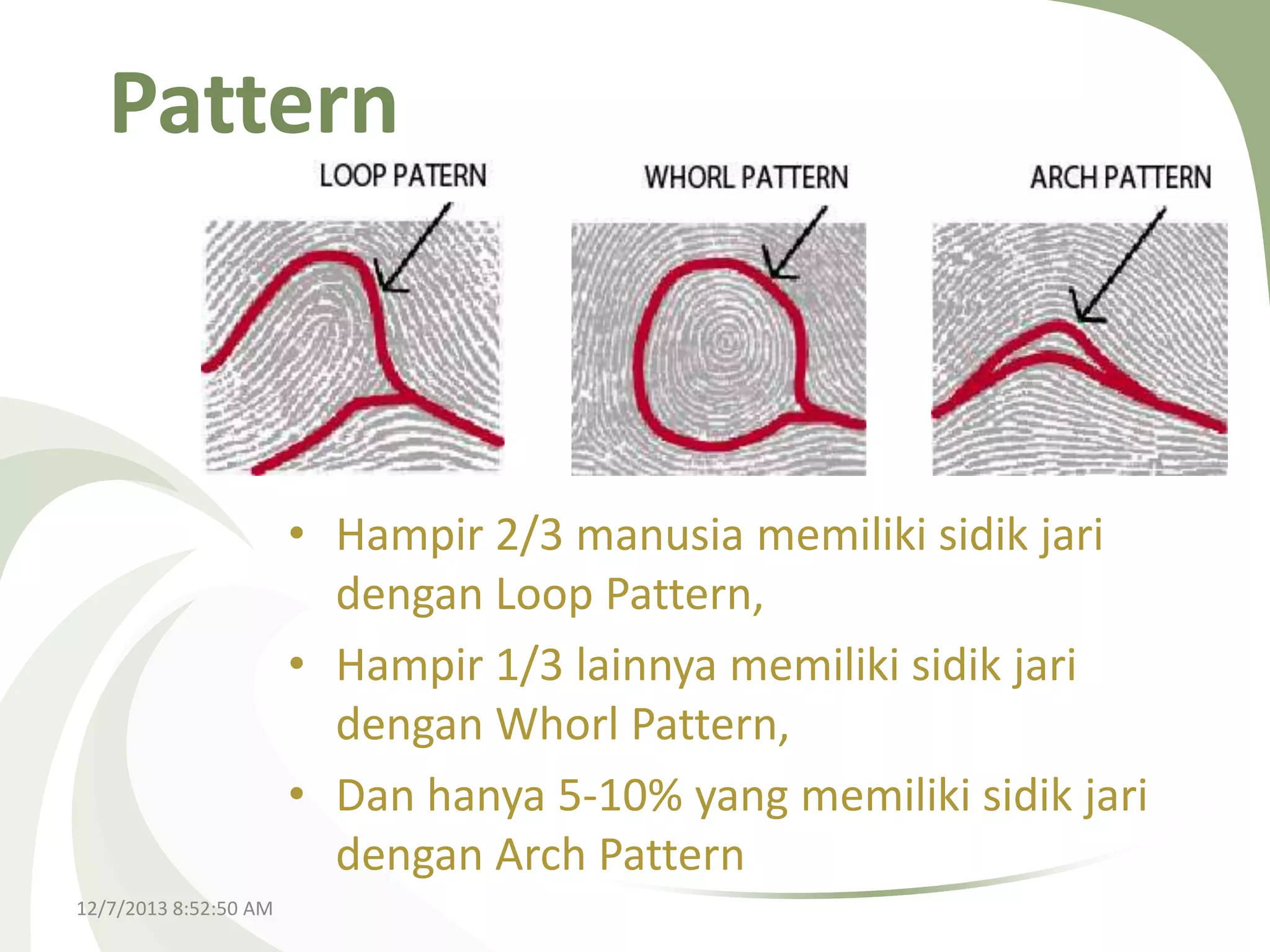 Pattern

• Hampir 2/3 manusia memiliki sidik jari
dengan Loop Pattern,
• Hampir 1/3 lainnya memiliki sidik jari
dengan Whorl Pattern,
• Dan hanya 5-10% yang memiliki sidik jari
dengan Arch Pattern
12/7/2013 8:52:50 AM

 