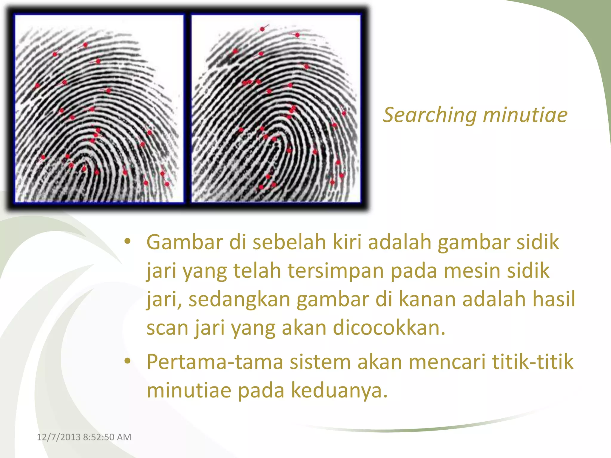 Searching minutiae

• Gambar di sebelah kiri adalah gambar sidik
jari yang telah tersimpan pada mesin sidik
jari, sedangkan gambar di kanan adalah hasil
scan jari yang akan dicocokkan.
• Pertama-tama sistem akan mencari titik-titik
minutiae pada keduanya.
12/7/2013 8:52:50 AM

 