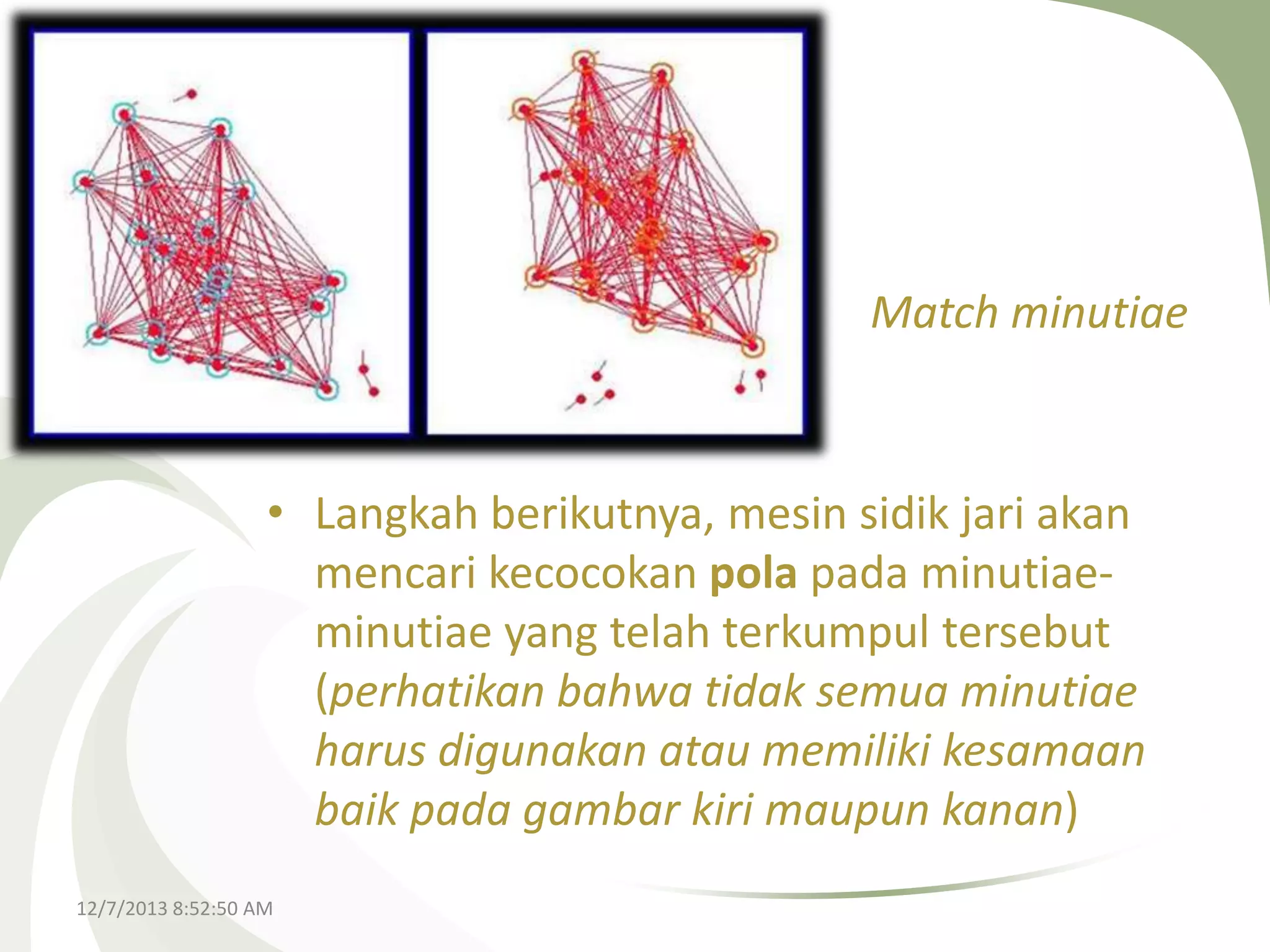 Match minutiae

• Langkah berikutnya, mesin sidik jari akan
mencari kecocokan pola pada minutiaeminutiae yang telah terkumpul tersebut
(perhatikan bahwa tidak semua minutiae
harus digunakan atau memiliki kesamaan
baik pada gambar kiri maupun kanan)
12/7/2013 8:52:50 AM

 