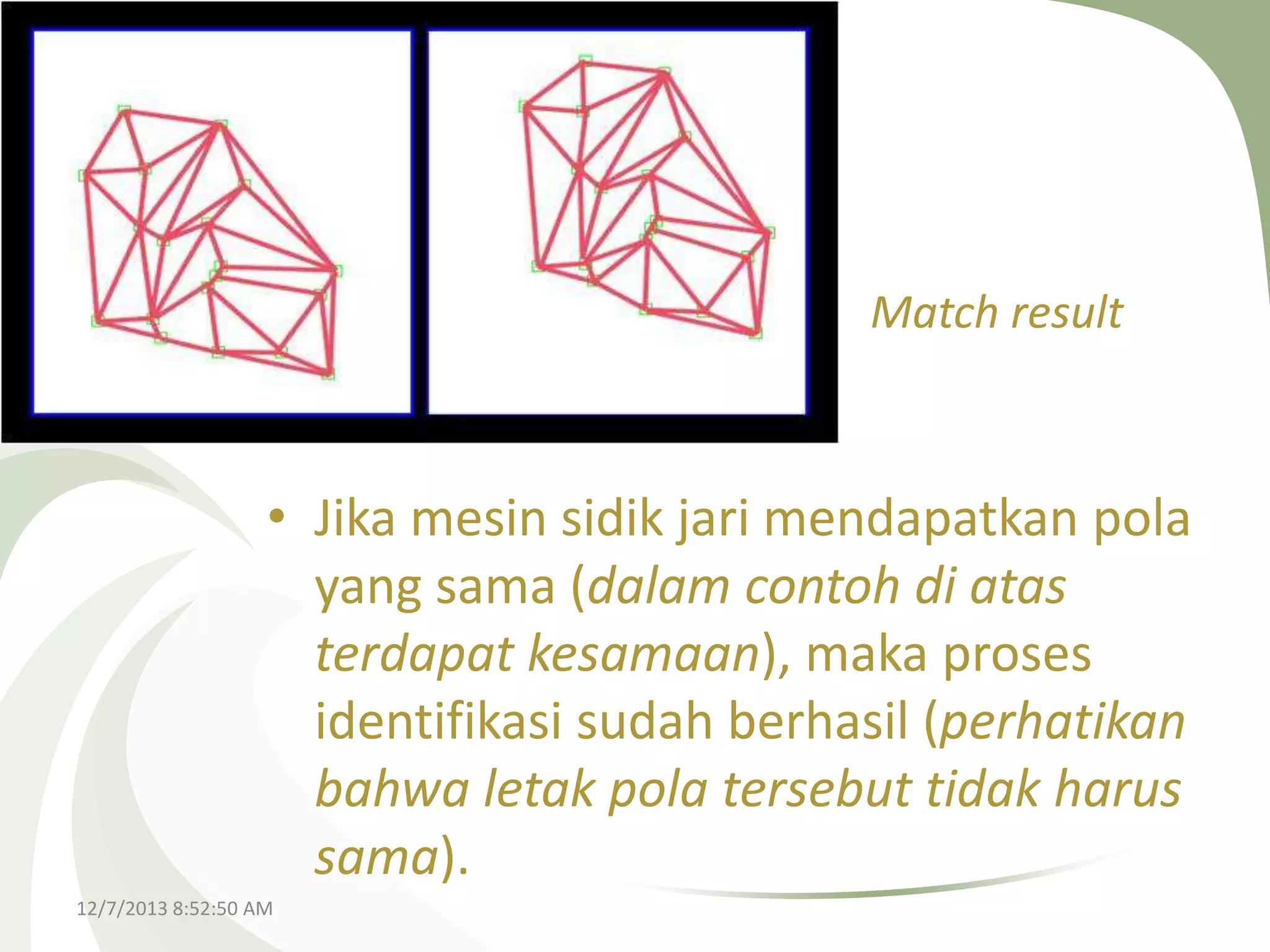 Match result

• Jika mesin sidik jari mendapatkan pola
yang sama (dalam contoh di atas
terdapat kesamaan), maka proses
identifikasi sudah berhasil (perhatikan
bahwa letak pola tersebut tidak harus
sama).
12/7/2013 8:52:50 AM

 