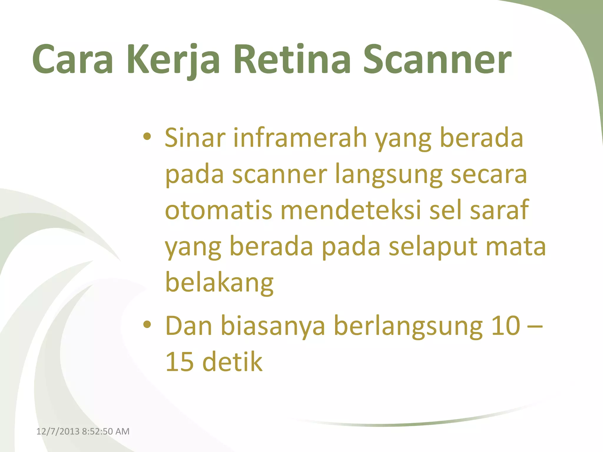 Cara Kerja Retina Scanner
• Sinar inframerah yang berada
pada scanner langsung secara
otomatis mendeteksi sel saraf
yang berada pada selaput mata
belakang
• Dan biasanya berlangsung 10 –
15 detik
12/7/2013 8:52:50 AM

 