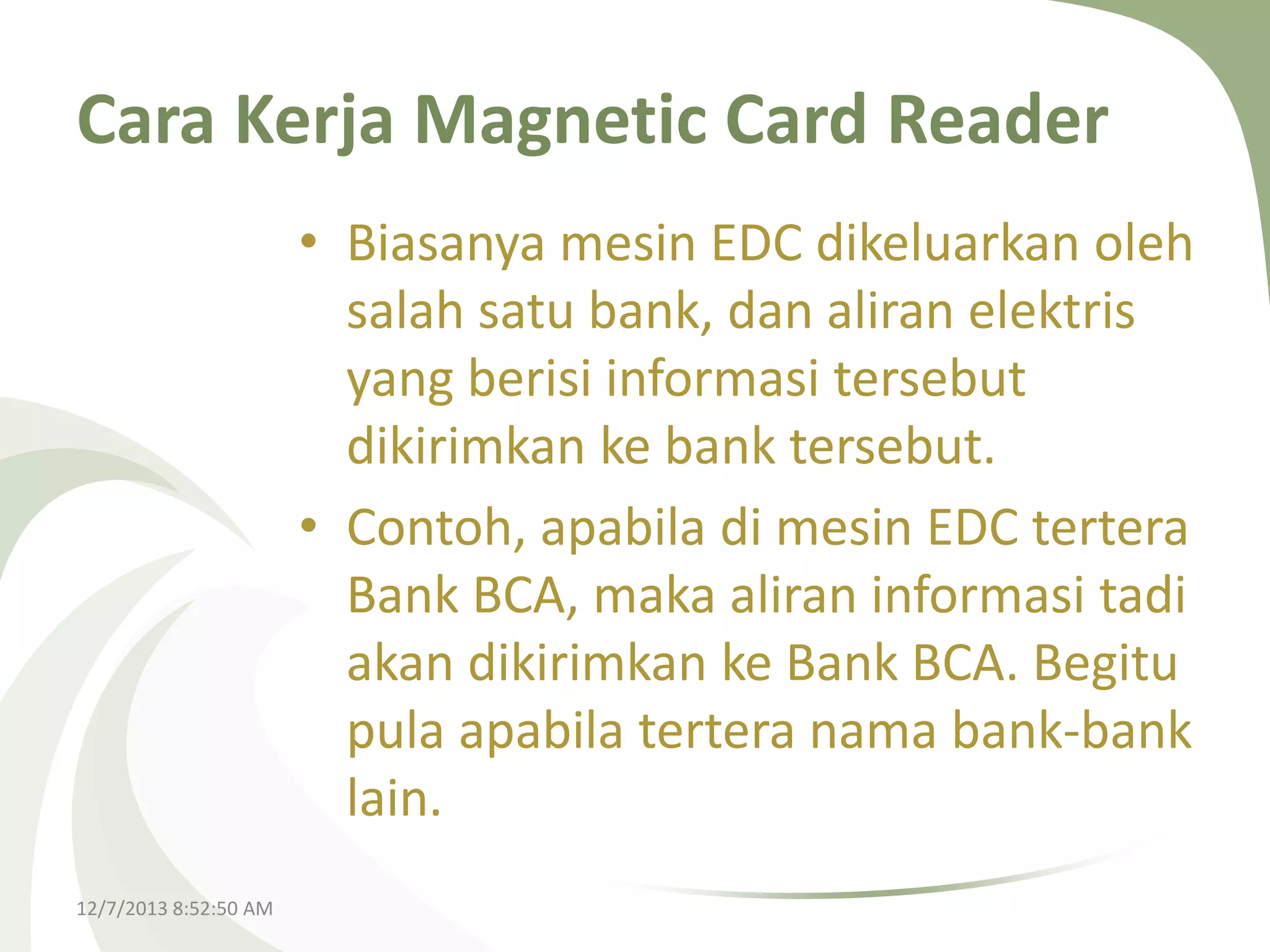 Cara Kerja Magnetic Card Reader
• Biasanya mesin EDC dikeluarkan oleh
salah satu bank, dan aliran elektris
yang berisi informasi tersebut
dikirimkan ke bank tersebut.
• Contoh, apabila di mesin EDC tertera
Bank BCA, maka aliran informasi tadi
akan dikirimkan ke Bank BCA. Begitu
pula apabila tertera nama bank-bank
lain.
12/7/2013 8:52:50 AM

 