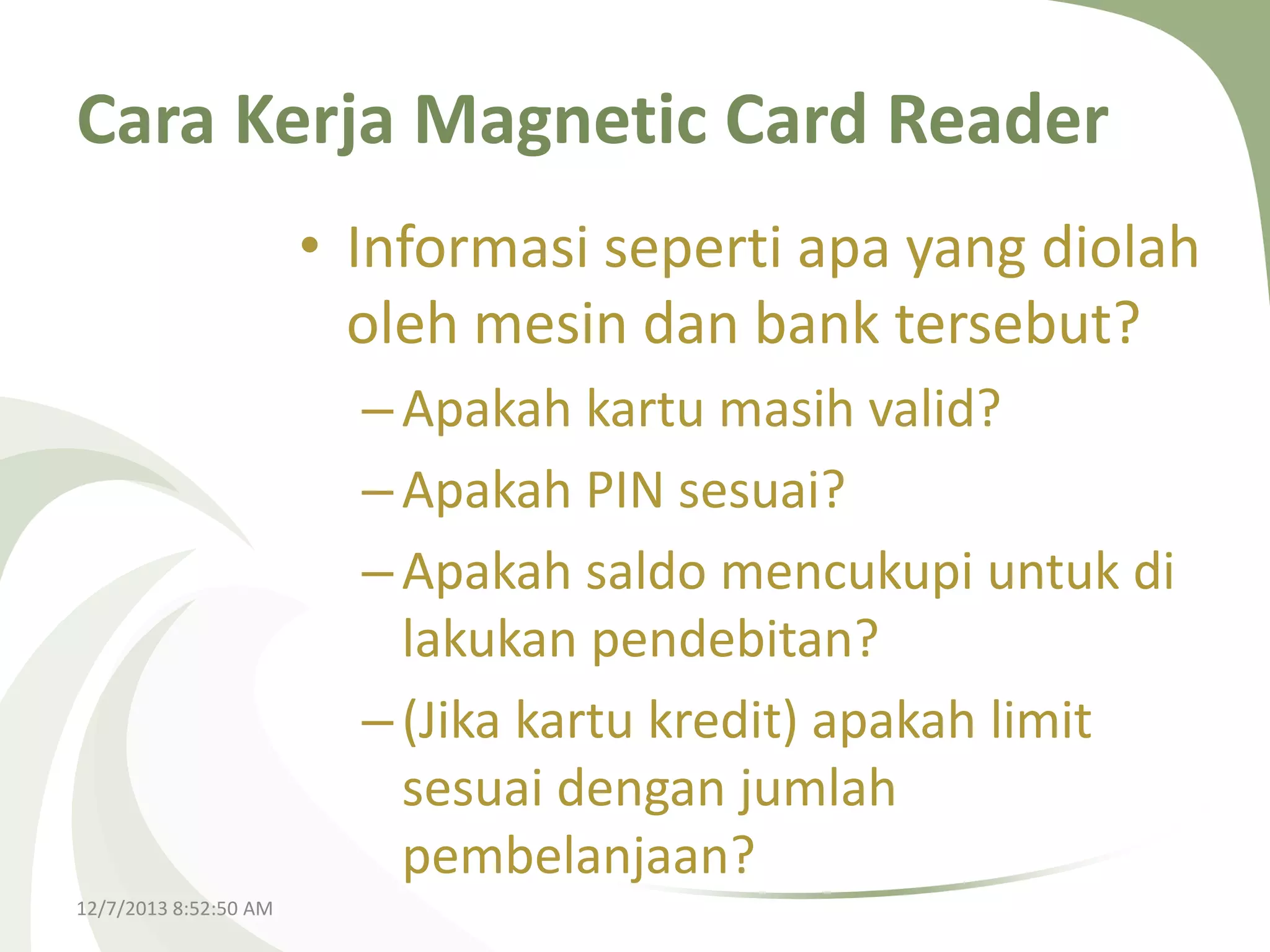 Cara Kerja Magnetic Card Reader
• Informasi seperti apa yang diolah
oleh mesin dan bank tersebut?
– Apakah kartu masih valid?
– Apakah PIN sesuai?
– Apakah saldo mencukupi untuk di
lakukan pendebitan?
– (Jika kartu kredit) apakah limit
sesuai dengan jumlah
pembelanjaan?
12/7/2013 8:52:50 AM

 
