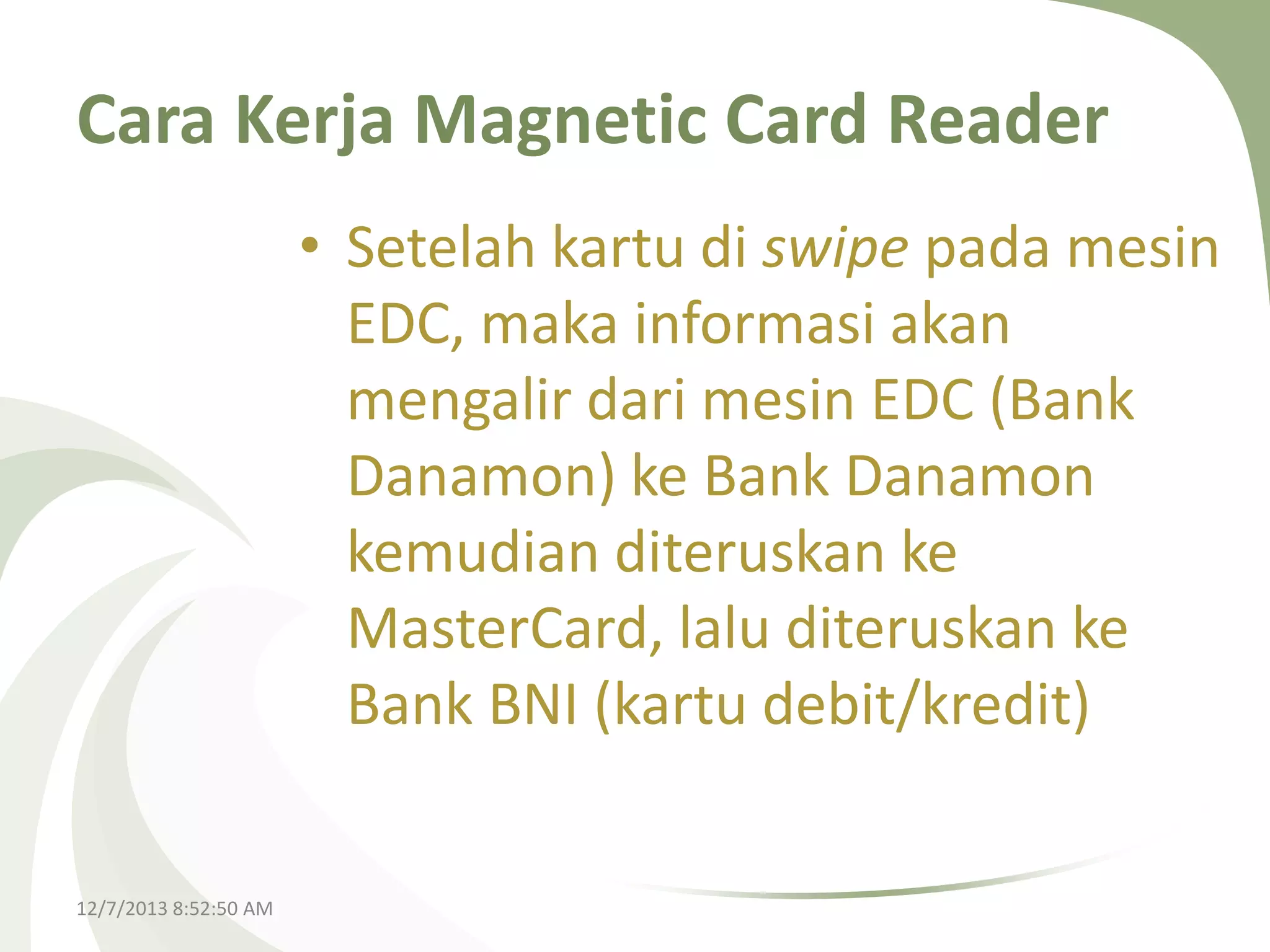 Cara Kerja Magnetic Card Reader
• Setelah kartu di swipe pada mesin
EDC, maka informasi akan
mengalir dari mesin EDC (Bank
Danamon) ke Bank Danamon
kemudian diteruskan ke
MasterCard, lalu diteruskan ke
Bank BNI (kartu debit/kredit)

12/7/2013 8:52:50 AM

 