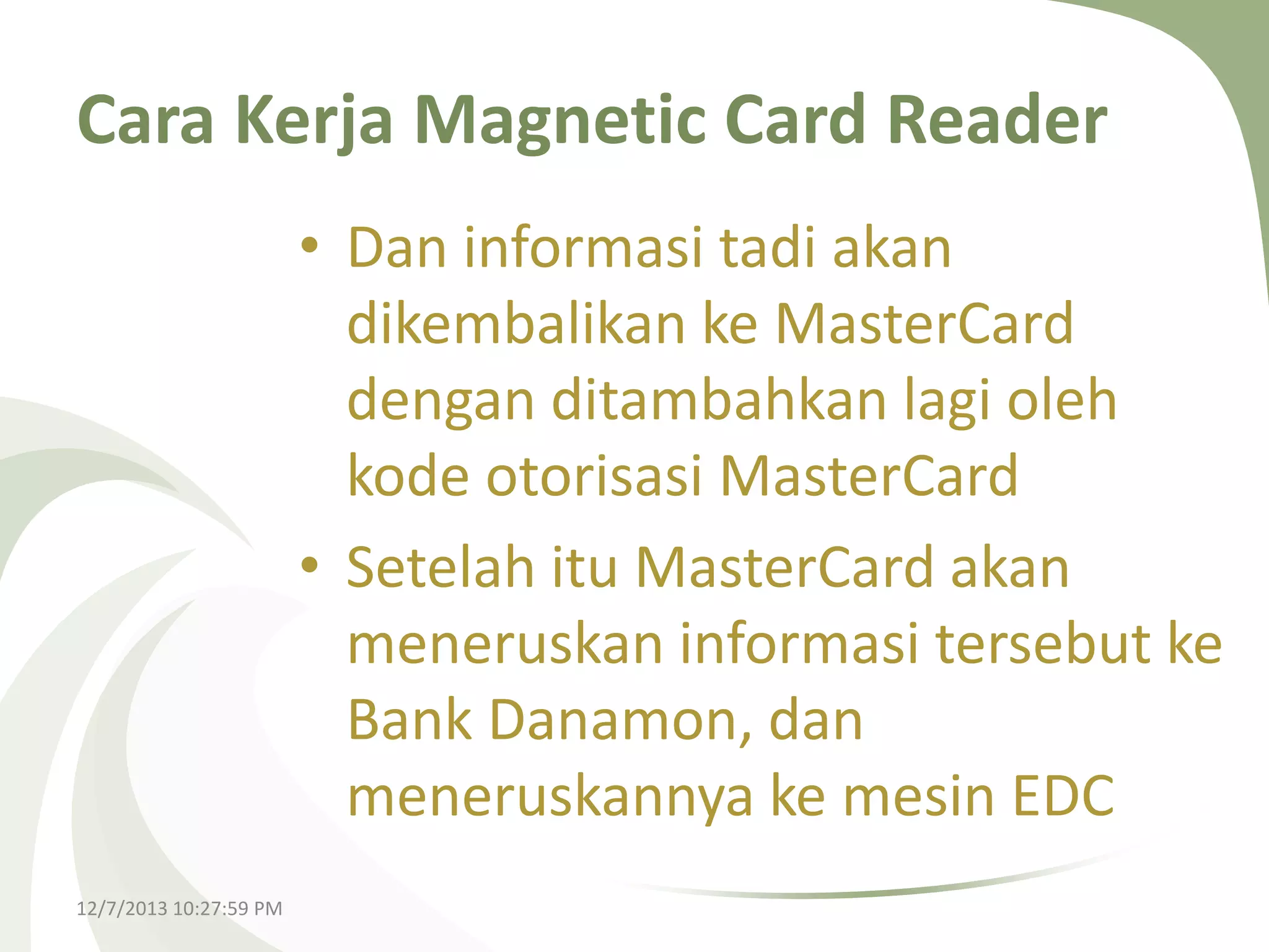 Cara Kerja Magnetic Card Reader
• Dan informasi tadi akan
dikembalikan ke MasterCard
dengan ditambahkan lagi oleh
kode otorisasi MasterCard
• Setelah itu MasterCard akan
meneruskan informasi tersebut ke
Bank Danamon, dan
meneruskannya ke mesin EDC
12/7/2013 10:27:59 PM

 