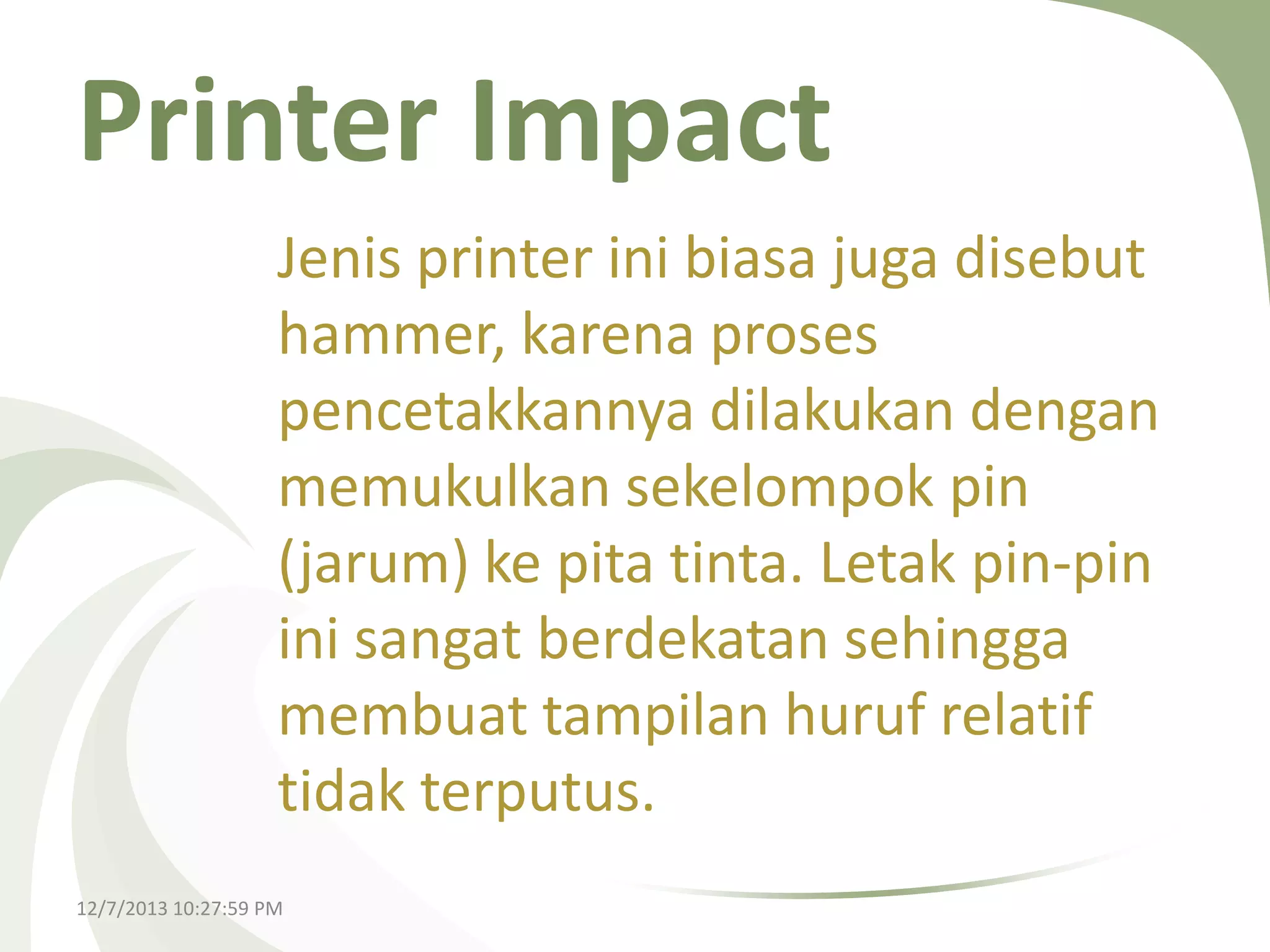 Printer Impact
Jenis printer ini biasa juga disebut
hammer, karena proses
pencetakkannya dilakukan dengan
memukulkan sekelompok pin
(jarum) ke pita tinta. Letak pin-pin
ini sangat berdekatan sehingga
membuat tampilan huruf relatif
tidak terputus.
12/7/2013 10:27:59 PM

 