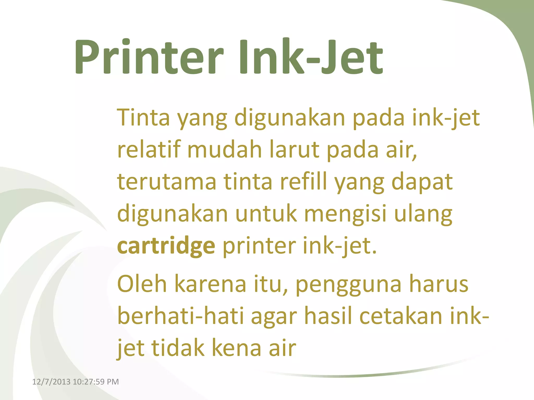 Printer Ink-Jet
Tinta yang digunakan pada ink-jet
relatif mudah larut pada air,
terutama tinta refill yang dapat
digunakan untuk mengisi ulang
cartridge printer ink-jet.
Oleh karena itu, pengguna harus
berhati-hati agar hasil cetakan inkjet tidak kena air
12/7/2013 10:27:59 PM

 