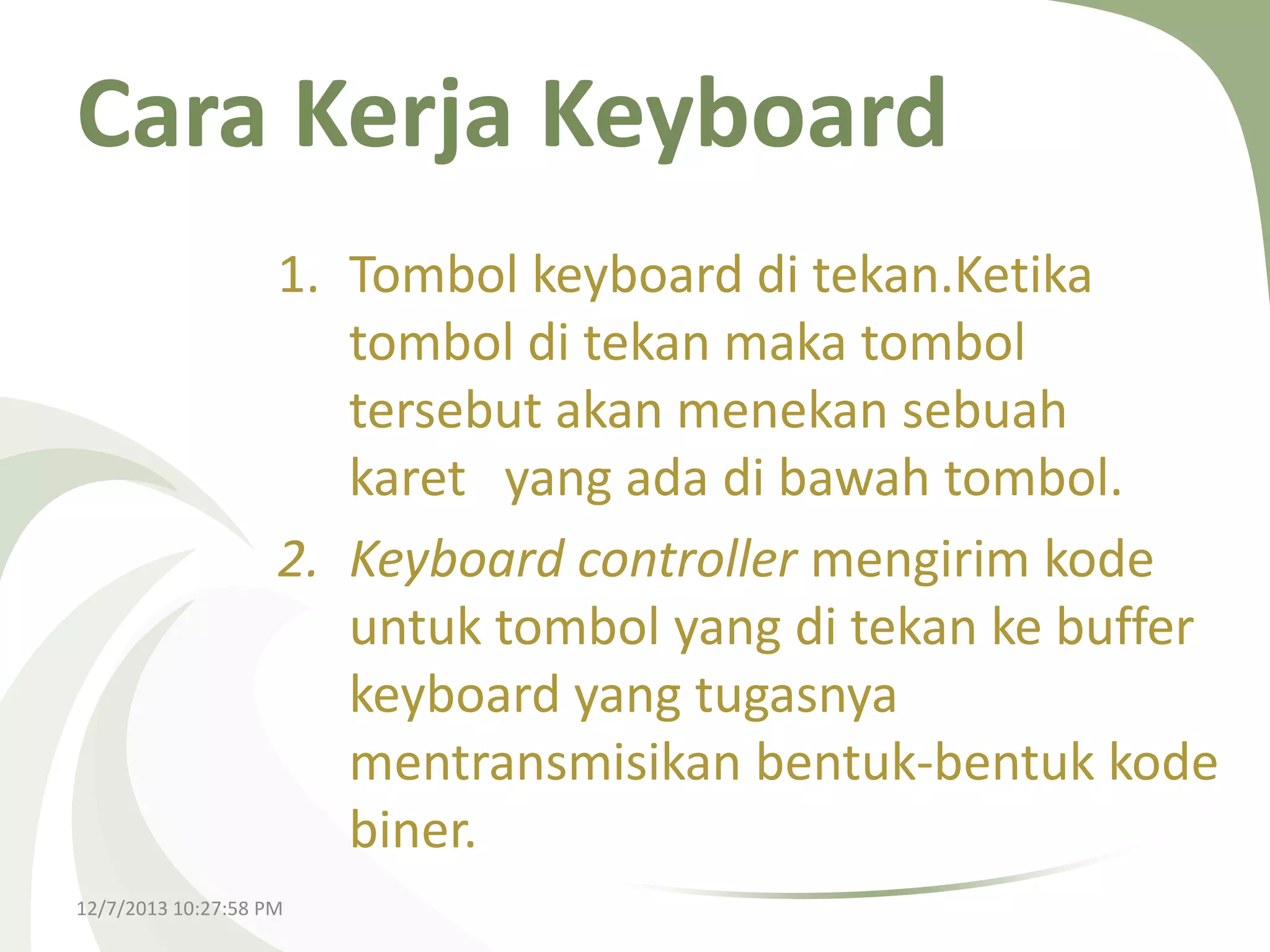 Cara Kerja Keyboard
1. Tombol keyboard di tekan.Ketika
tombol di tekan maka tombol
tersebut akan menekan sebuah
karet yang ada di bawah tombol.
2. Keyboard controller mengirim kode
untuk tombol yang di tekan ke buffer
keyboard yang tugasnya
mentransmisikan bentuk-bentuk kode
biner.
12/7/2013 10:27:58 PM

 
