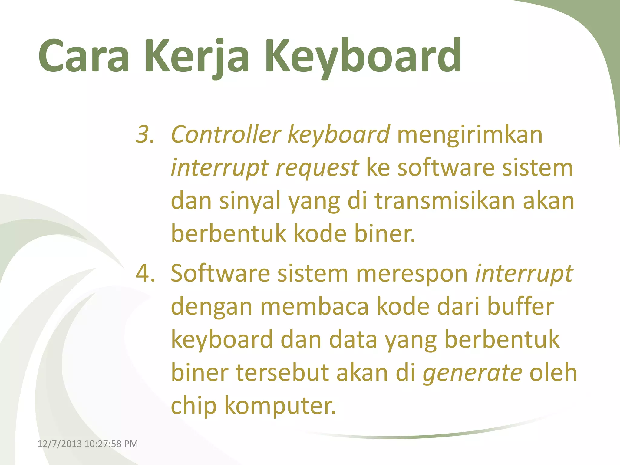 Cara Kerja Keyboard
3. Controller keyboard mengirimkan
interrupt request ke software sistem
dan sinyal yang di transmisikan akan
berbentuk kode biner.
4. Software sistem merespon interrupt
dengan membaca kode dari buffer
keyboard dan data yang berbentuk
biner tersebut akan di generate oleh
chip komputer.
12/7/2013 10:27:58 PM

 