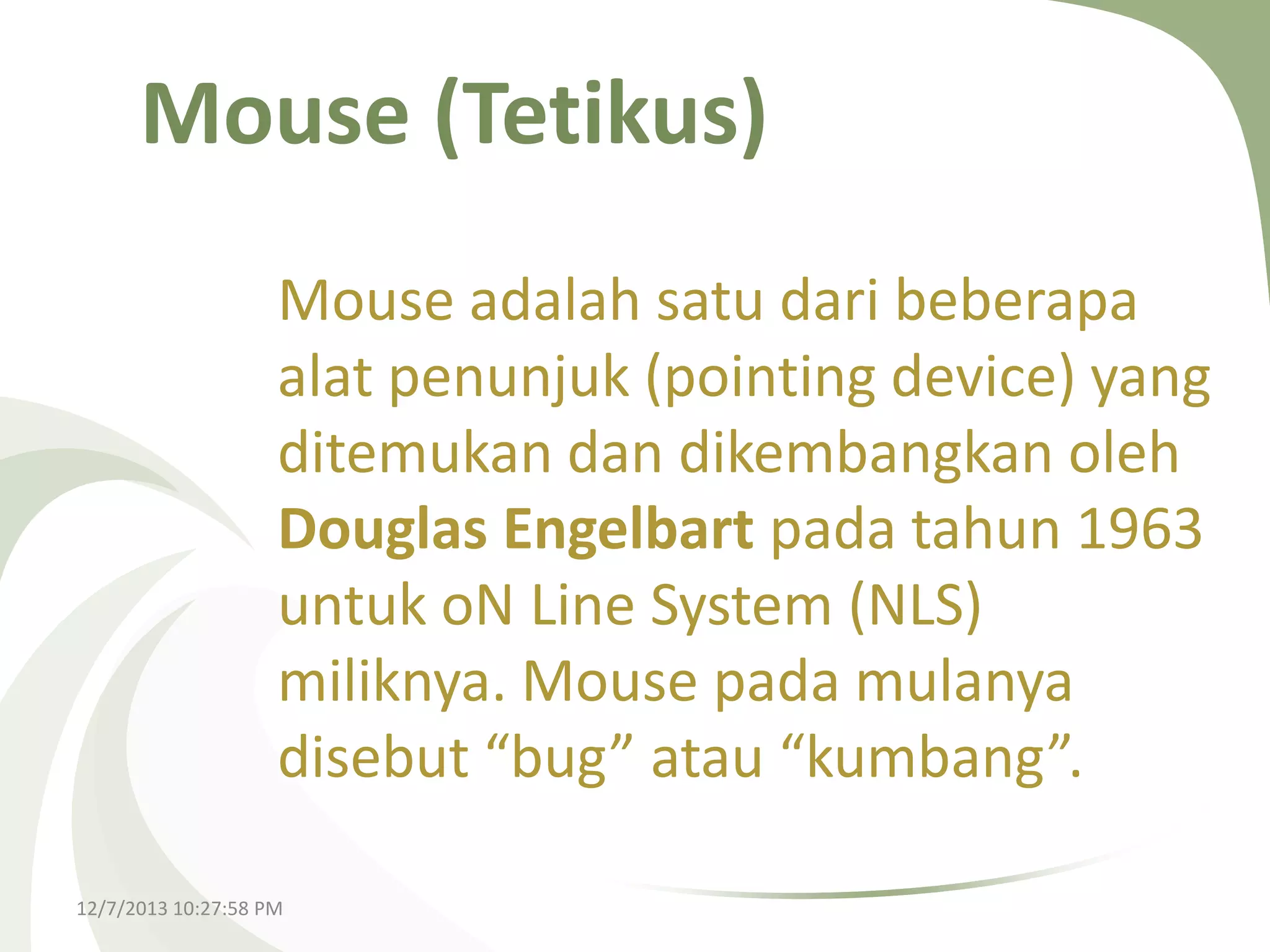Mouse (Tetikus)
Mouse adalah satu dari beberapa
alat penunjuk (pointing device) yang
ditemukan dan dikembangkan oleh
Douglas Engelbart pada tahun 1963
untuk oN Line System (NLS)
miliknya. Mouse pada mulanya
disebut “bug” atau “kumbang”.
12/7/2013 10:27:58 PM

 