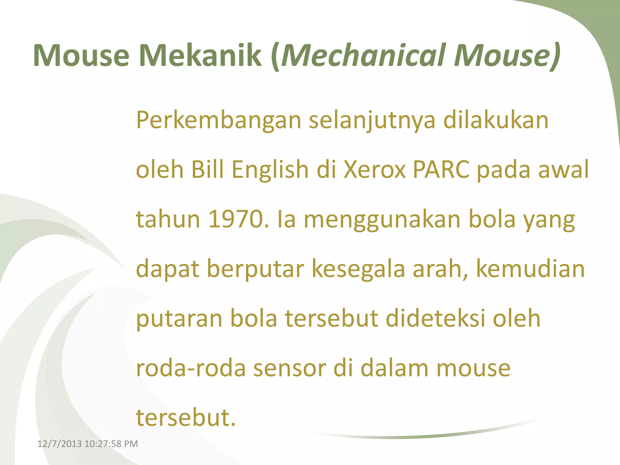 Mouse Mekanik (Mechanical Mouse)
Perkembangan selanjutnya dilakukan

oleh Bill English di Xerox PARC pada awal
tahun 1970. Ia menggunakan bola yang

dapat berputar kesegala arah, kemudian
putaran bola tersebut dideteksi oleh
roda-roda sensor di dalam mouse
tersebut.
12/7/2013 10:27:58 PM

 