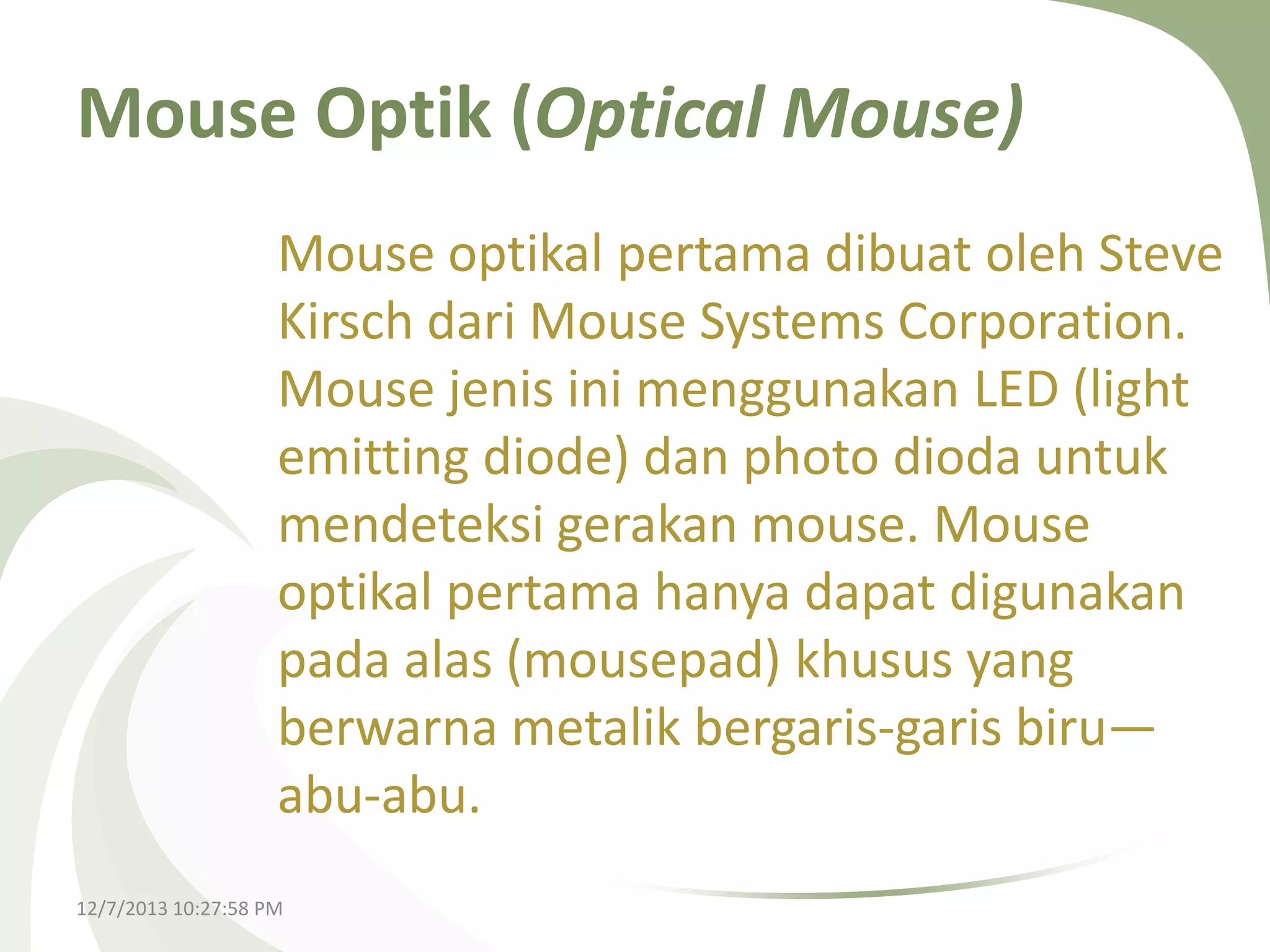 Mouse Optik (Optical Mouse)
Mouse optikal pertama dibuat oleh Steve
Kirsch dari Mouse Systems Corporation.
Mouse jenis ini menggunakan LED (light
emitting diode) dan photo dioda untuk
mendeteksi gerakan mouse. Mouse
optikal pertama hanya dapat digunakan
pada alas (mousepad) khusus yang
berwarna metalik bergaris-garis biru—
abu-abu.
12/7/2013 10:27:58 PM

 