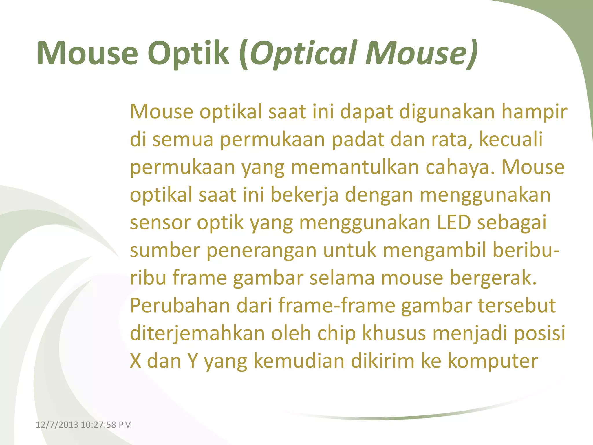 Mouse Optik (Optical Mouse)
Mouse optikal saat ini dapat digunakan hampir
di semua permukaan padat dan rata, kecuali
permukaan yang memantulkan cahaya. Mouse
optikal saat ini bekerja dengan menggunakan
sensor optik yang menggunakan LED sebagai
sumber penerangan untuk mengambil beriburibu frame gambar selama mouse bergerak.
Perubahan dari frame-frame gambar tersebut
diterjemahkan oleh chip khusus menjadi posisi
X dan Y yang kemudian dikirim ke komputer
12/7/2013 10:27:58 PM

 