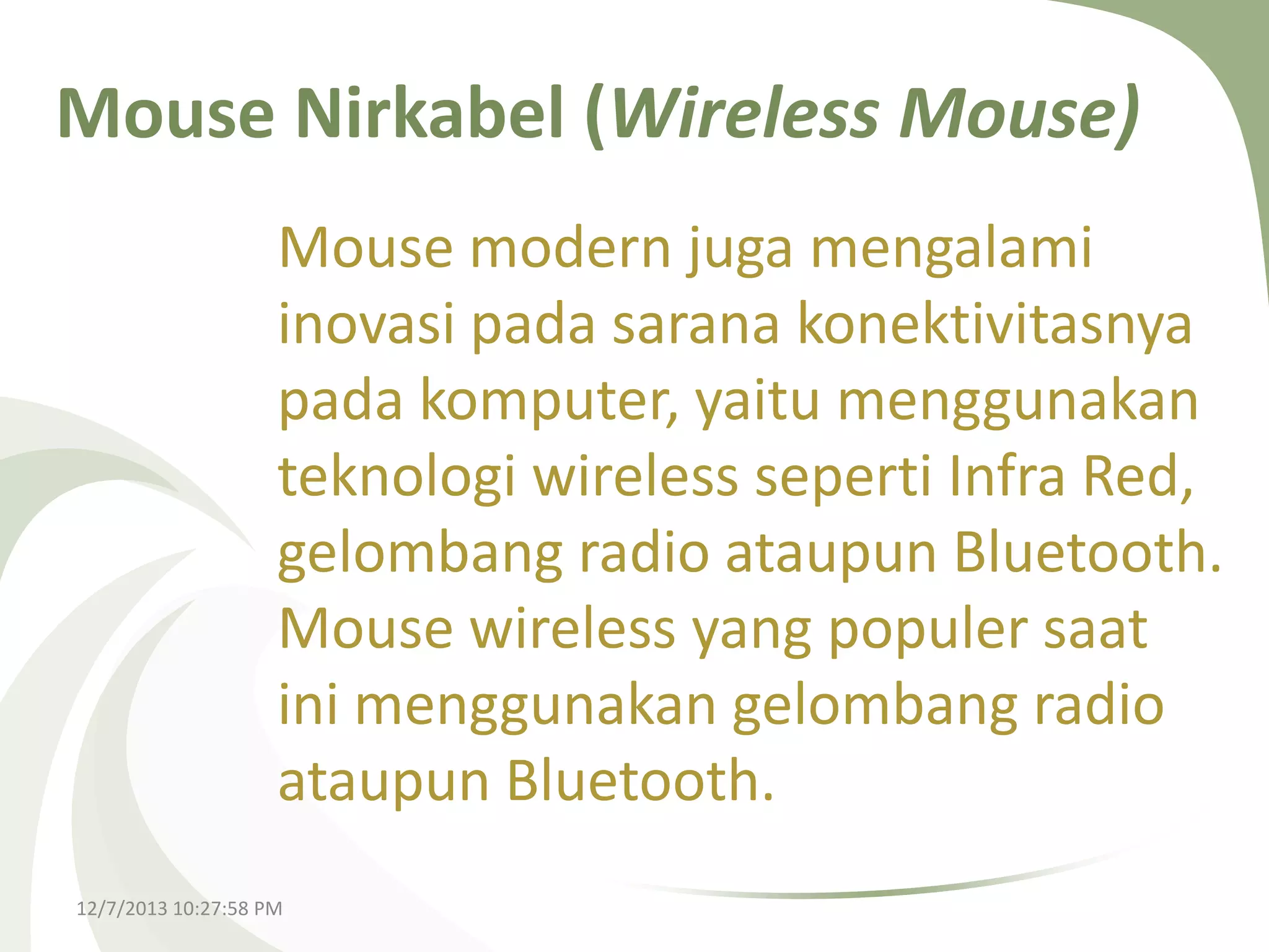 Mouse Nirkabel (Wireless Mouse)
Mouse modern juga mengalami
inovasi pada sarana konektivitasnya
pada komputer, yaitu menggunakan
teknologi wireless seperti Infra Red,
gelombang radio ataupun Bluetooth.
Mouse wireless yang populer saat
ini menggunakan gelombang radio
ataupun Bluetooth.
12/7/2013 10:27:58 PM

 