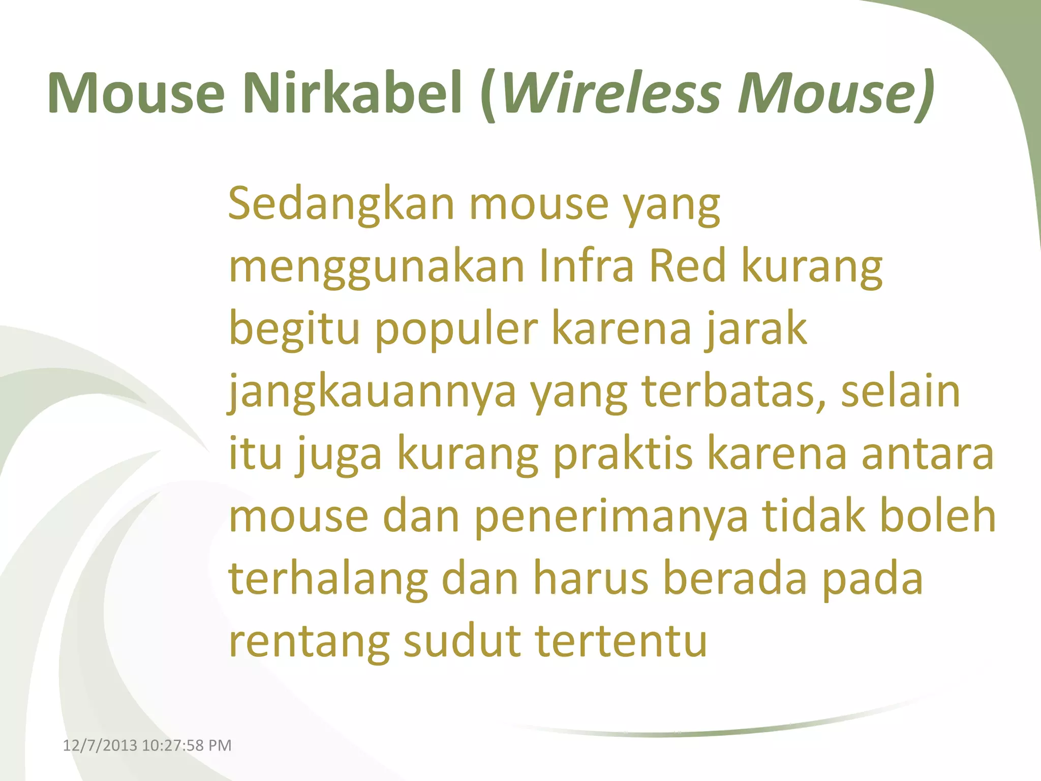 Mouse Nirkabel (Wireless Mouse)
Sedangkan mouse yang
menggunakan Infra Red kurang
begitu populer karena jarak
jangkauannya yang terbatas, selain
itu juga kurang praktis karena antara
mouse dan penerimanya tidak boleh
terhalang dan harus berada pada
rentang sudut tertentu
12/7/2013 10:27:58 PM

 