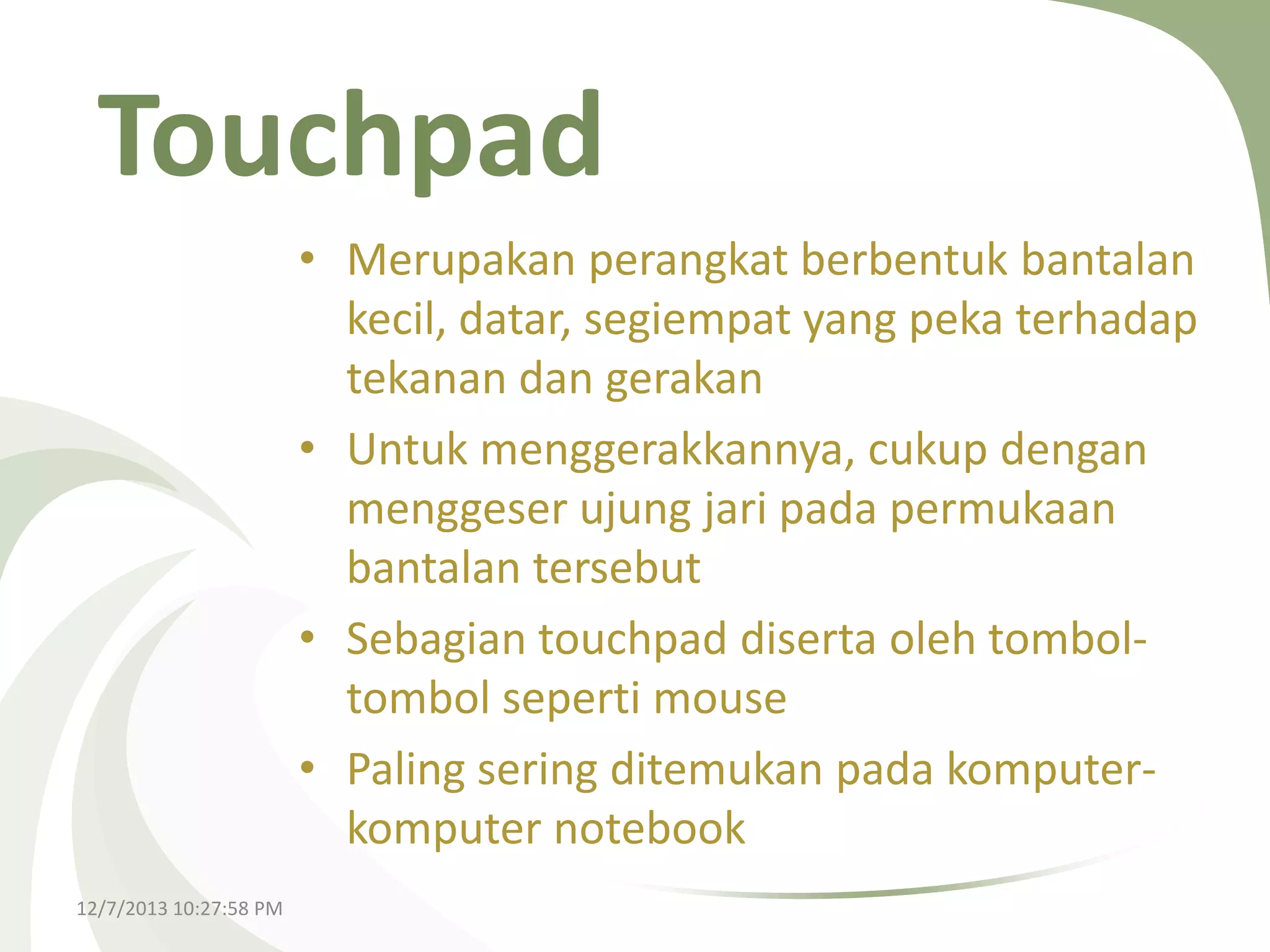 Touchpad
• Merupakan perangkat berbentuk bantalan
kecil, datar, segiempat yang peka terhadap
tekanan dan gerakan
• Untuk menggerakkannya, cukup dengan
menggeser ujung jari pada permukaan
bantalan tersebut
• Sebagian touchpad diserta oleh tomboltombol seperti mouse
• Paling sering ditemukan pada komputerkomputer notebook
12/7/2013 10:27:58 PM

 