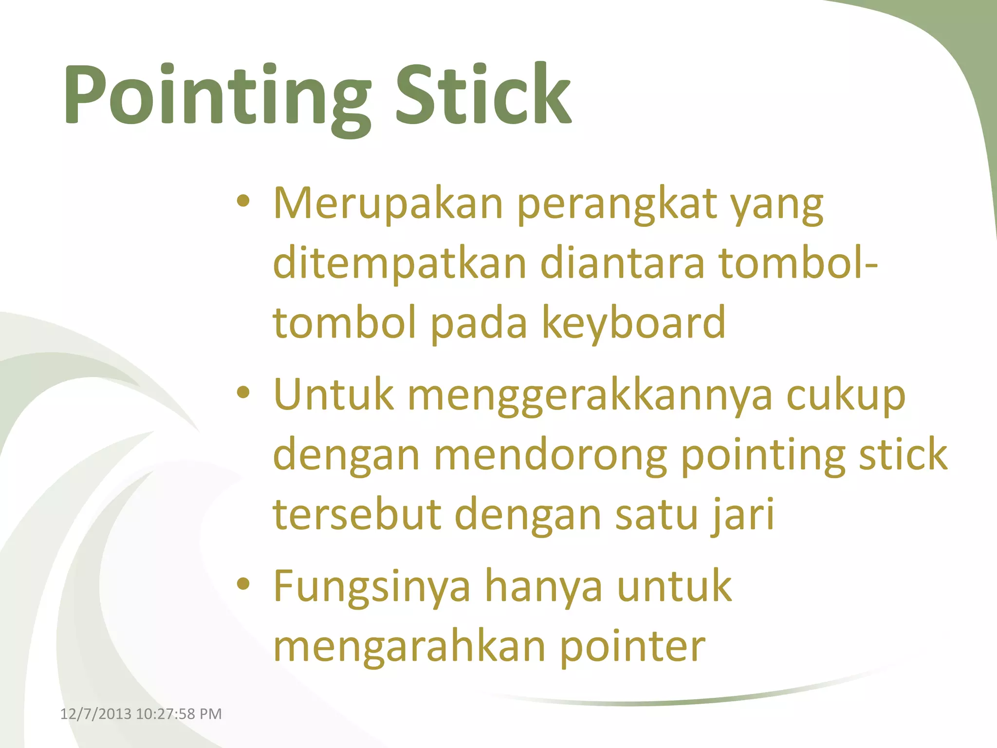 Pointing Stick
• Merupakan perangkat yang
ditempatkan diantara tomboltombol pada keyboard
• Untuk menggerakkannya cukup
dengan mendorong pointing stick
tersebut dengan satu jari
• Fungsinya hanya untuk
mengarahkan pointer
12/7/2013 10:27:58 PM

 