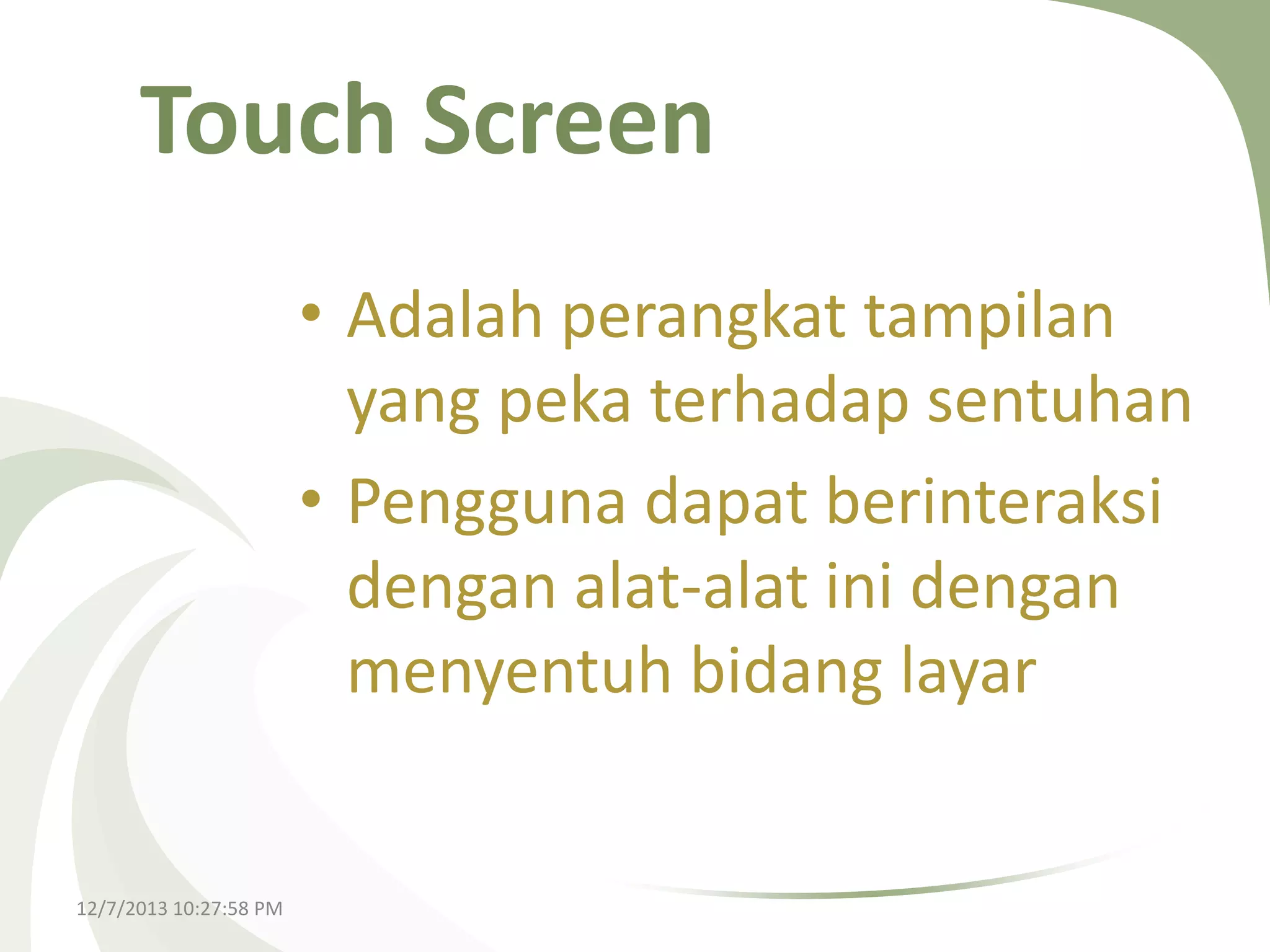 Touch Screen
• Adalah perangkat tampilan
yang peka terhadap sentuhan
• Pengguna dapat berinteraksi
dengan alat-alat ini dengan
menyentuh bidang layar

12/7/2013 10:27:58 PM

 