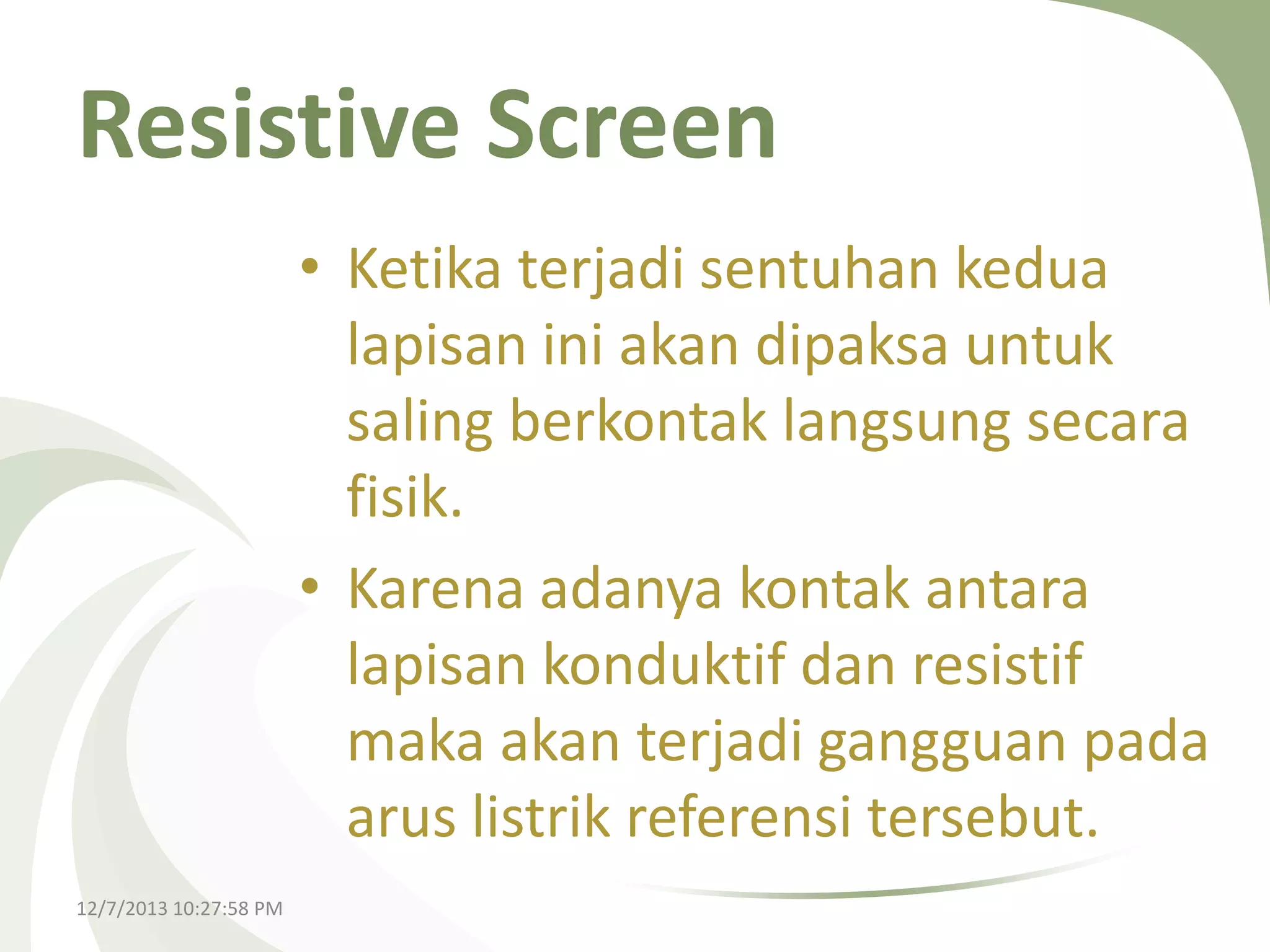 Resistive Screen
• Ketika terjadi sentuhan kedua
lapisan ini akan dipaksa untuk
saling berkontak langsung secara
fisik.
• Karena adanya kontak antara
lapisan konduktif dan resistif
maka akan terjadi gangguan pada
arus listrik referensi tersebut.
12/7/2013 10:27:58 PM

 