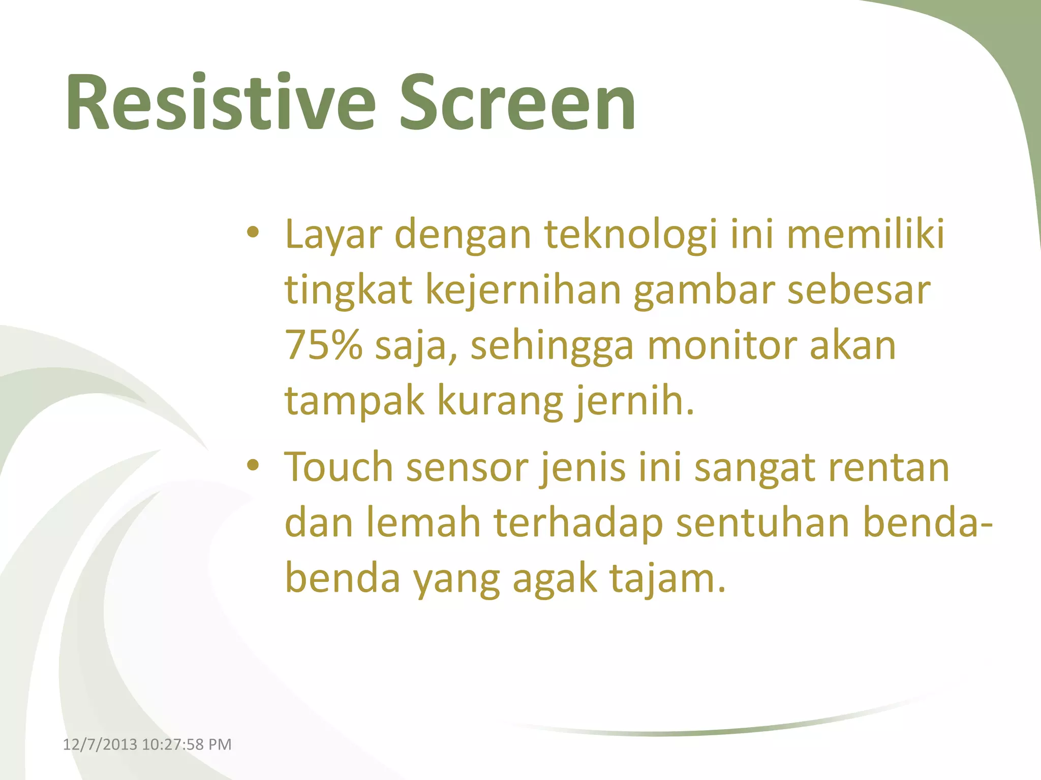 Resistive Screen
• Layar dengan teknologi ini memiliki
tingkat kejernihan gambar sebesar
75% saja, sehingga monitor akan
tampak kurang jernih.
• Touch sensor jenis ini sangat rentan
dan lemah terhadap sentuhan bendabenda yang agak tajam.

12/7/2013 10:27:58 PM

 