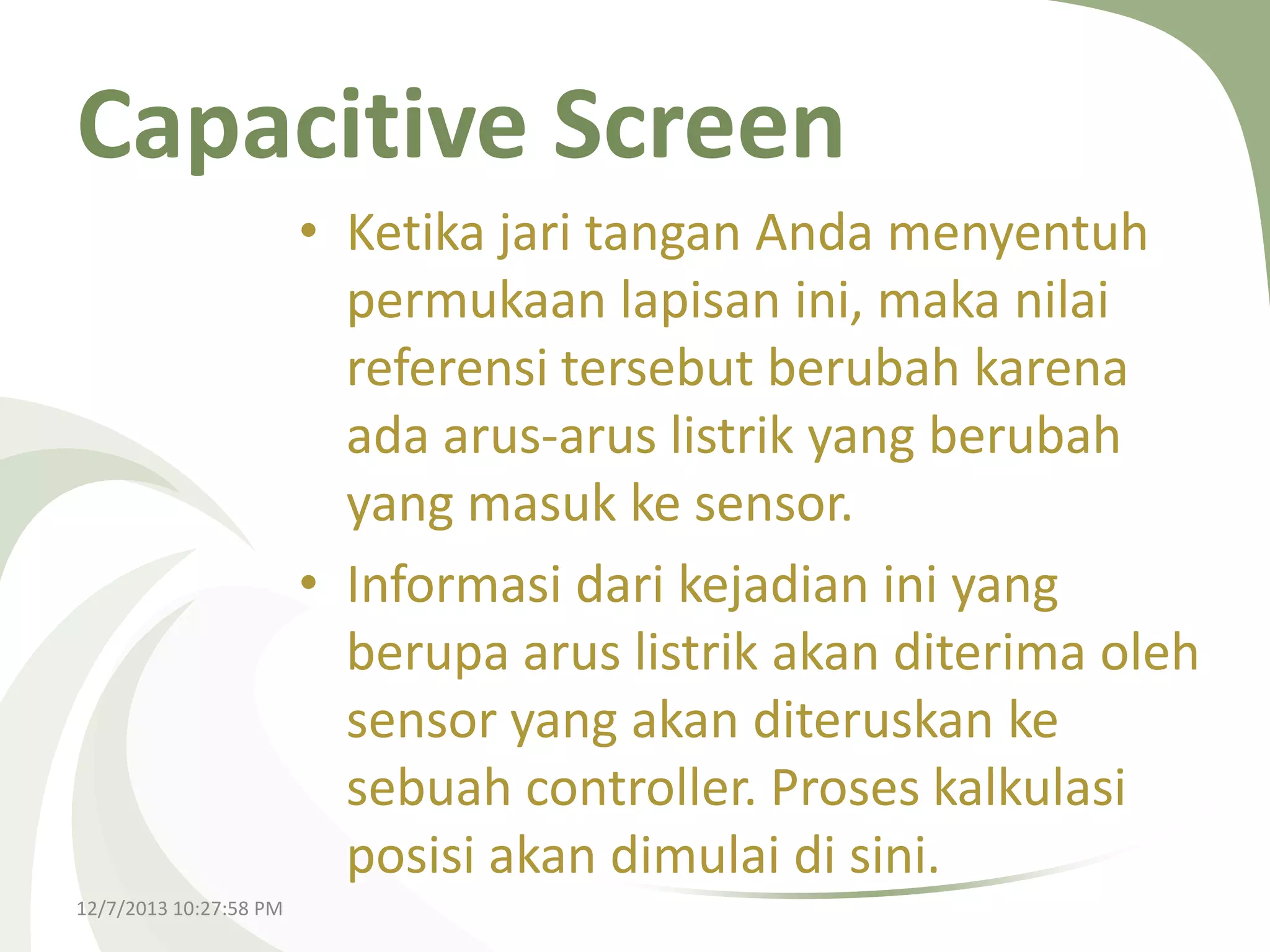 Capacitive Screen
• Ketika jari tangan Anda menyentuh
permukaan lapisan ini, maka nilai
referensi tersebut berubah karena
ada arus-arus listrik yang berubah
yang masuk ke sensor.
• Informasi dari kejadian ini yang
berupa arus listrik akan diterima oleh
sensor yang akan diteruskan ke
sebuah controller. Proses kalkulasi
posisi akan dimulai di sini.
12/7/2013 10:27:58 PM

 