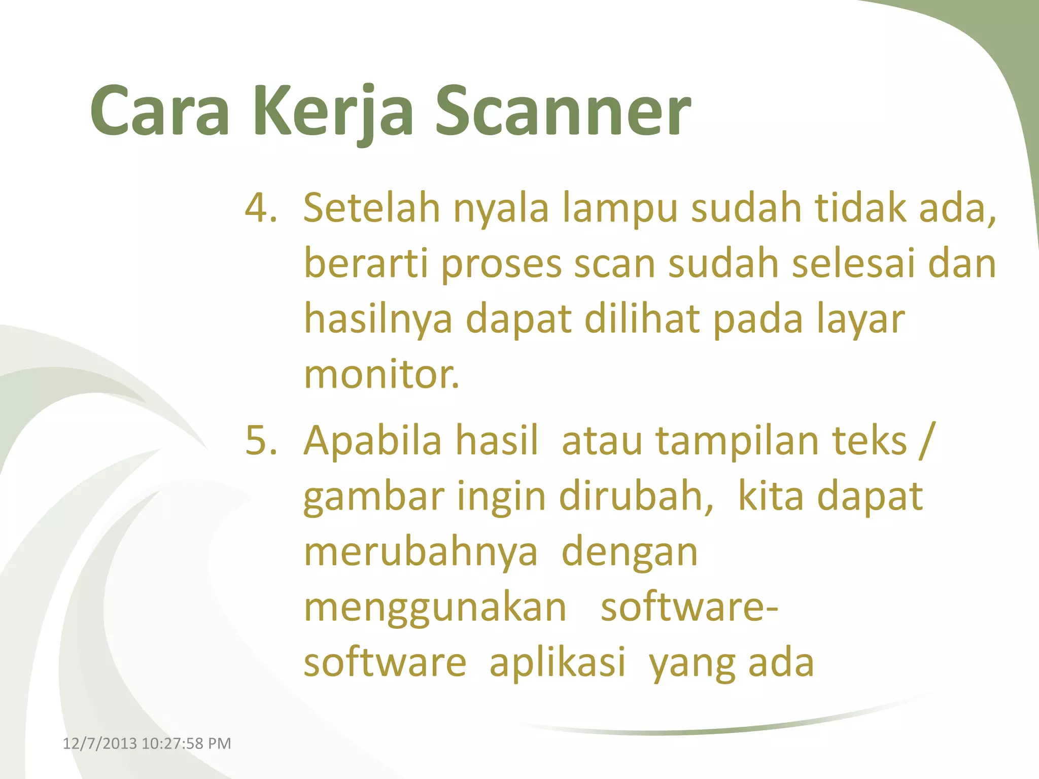 Cara Kerja Scanner
4. Setelah nyala lampu sudah tidak ada,
berarti proses scan sudah selesai dan
hasilnya dapat dilihat pada layar
monitor.
5. Apabila hasil atau tampilan teks /
gambar ingin dirubah, kita dapat
merubahnya dengan
menggunakan softwaresoftware aplikasi yang ada
12/7/2013 10:27:58 PM

 