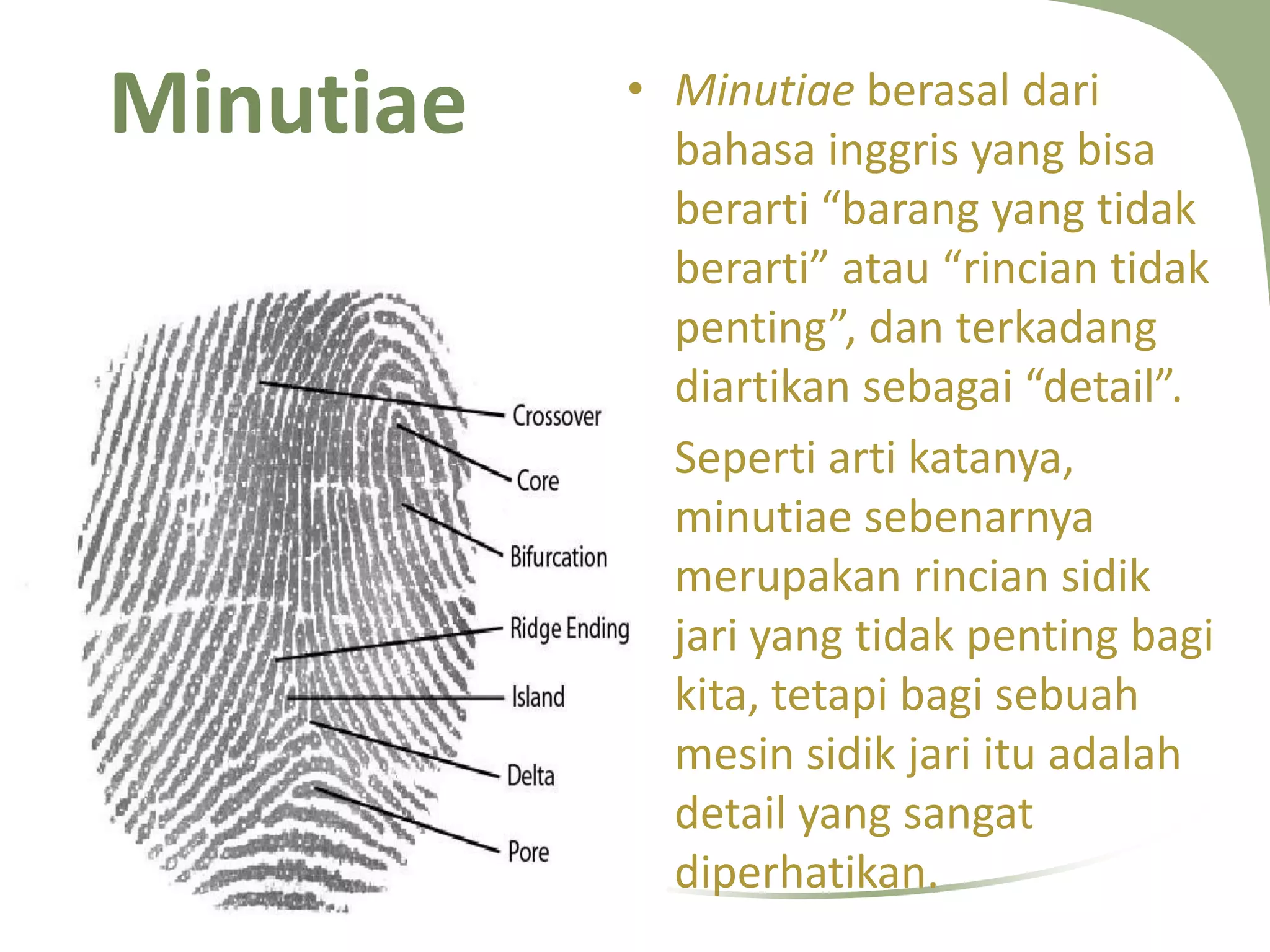 Minutiae

12/7/2013 10:27:58 PM

• Minutiae berasal dari
bahasa inggris yang bisa
berarti “barang yang tidak
berarti” atau “rincian tidak
penting”, dan terkadang
diartikan sebagai “detail”.
• Seperti arti katanya,
minutiae sebenarnya
merupakan rincian sidik
jari yang tidak penting bagi
kita, tetapi bagi sebuah
mesin sidik jari itu adalah
detail yang sangat
diperhatikan.

 