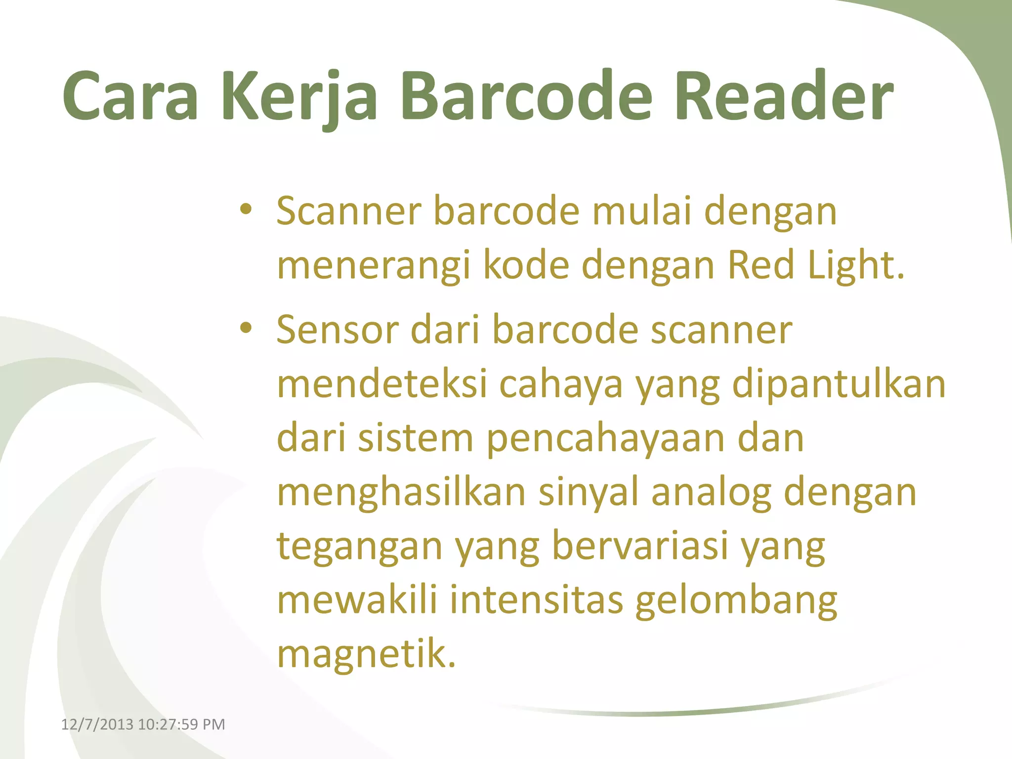 Cara Kerja Barcode Reader
• Scanner barcode mulai dengan
menerangi kode dengan Red Light.
• Sensor dari barcode scanner
mendeteksi cahaya yang dipantulkan
dari sistem pencahayaan dan
menghasilkan sinyal analog dengan
tegangan yang bervariasi yang
mewakili intensitas gelombang
magnetik.
12/7/2013 10:27:59 PM

 
