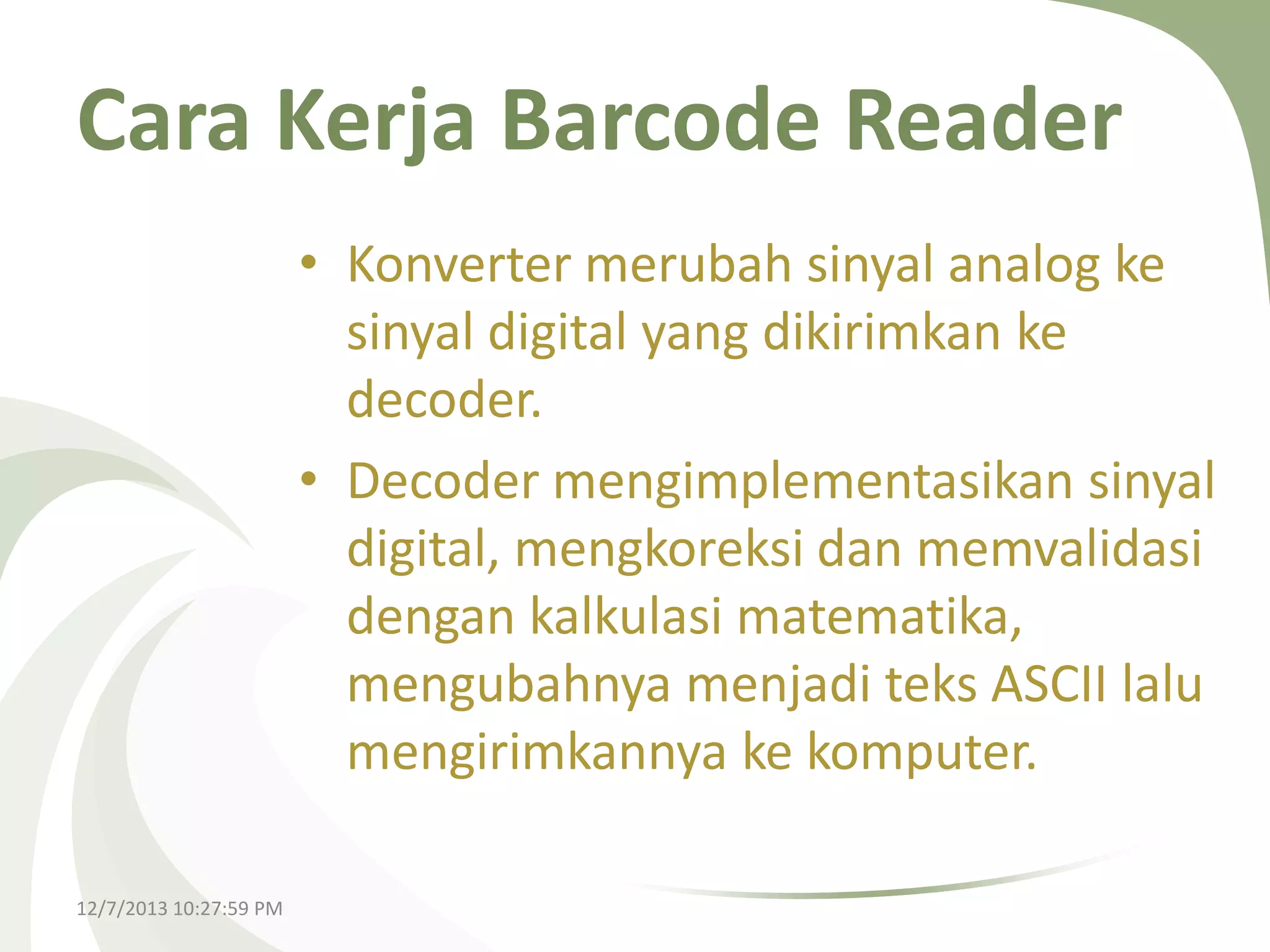 Cara Kerja Barcode Reader
• Konverter merubah sinyal analog ke
sinyal digital yang dikirimkan ke
decoder.
• Decoder mengimplementasikan sinyal
digital, mengkoreksi dan memvalidasi
dengan kalkulasi matematika,
mengubahnya menjadi teks ASCII lalu
mengirimkannya ke komputer.
12/7/2013 10:27:59 PM

 