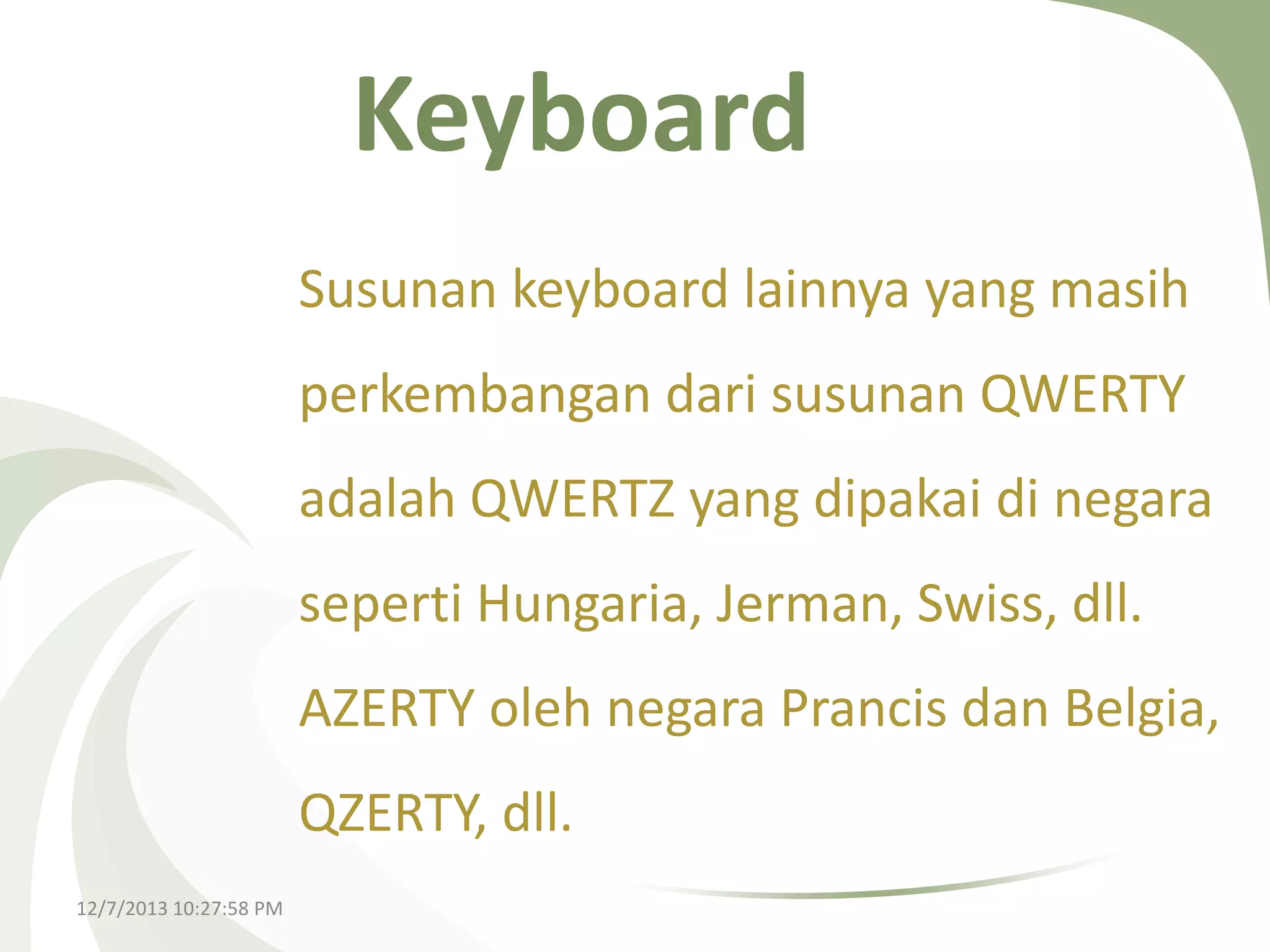 Keyboard
Susunan keyboard lainnya yang masih
perkembangan dari susunan QWERTY
adalah QWERTZ yang dipakai di negara
seperti Hungaria, Jerman, Swiss, dll.
AZERTY oleh negara Prancis dan Belgia,
QZERTY, dll.
12/7/2013 10:27:58 PM

 