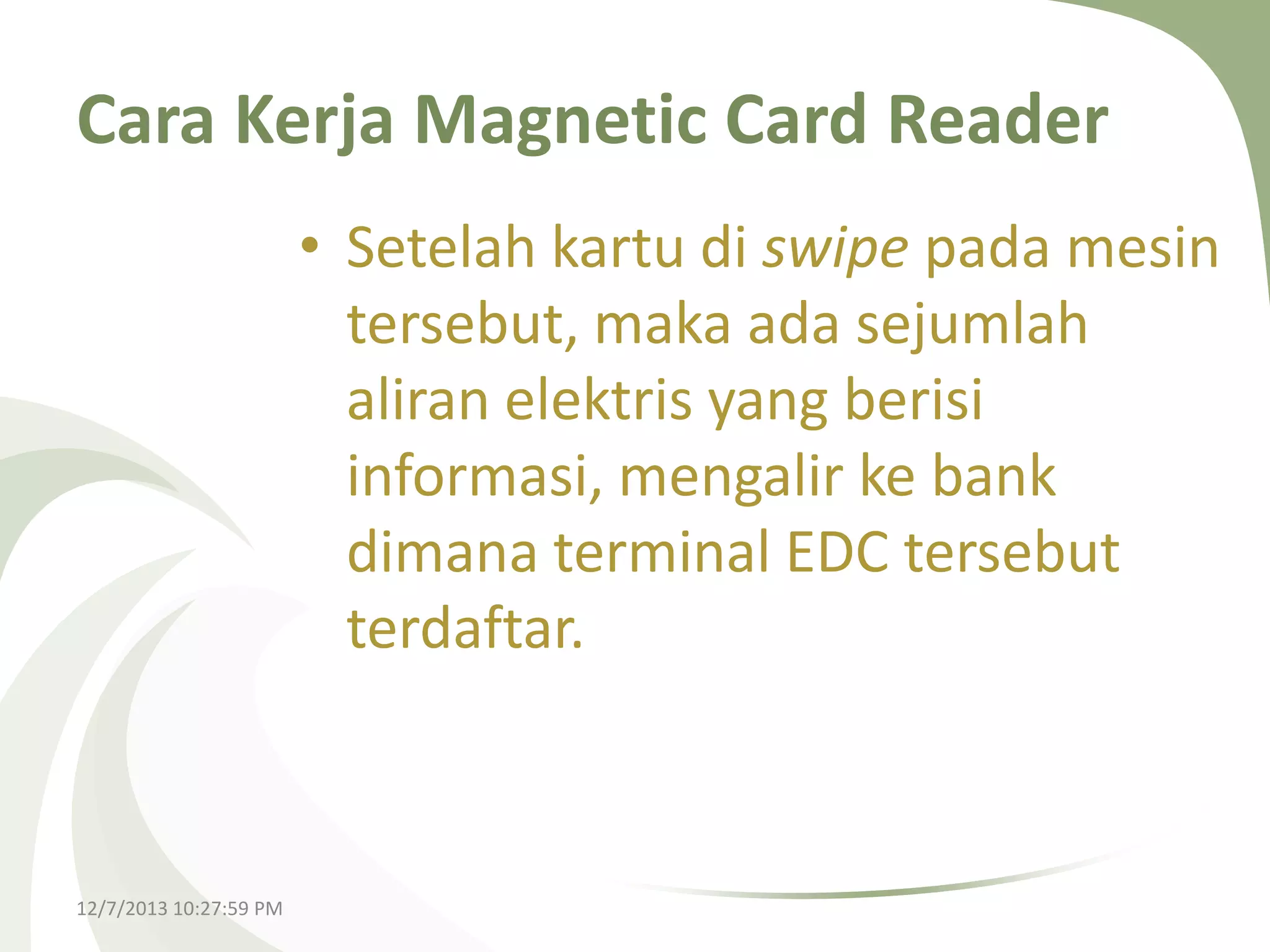 Cara Kerja Magnetic Card Reader
• Setelah kartu di swipe pada mesin
tersebut, maka ada sejumlah
aliran elektris yang berisi
informasi, mengalir ke bank
dimana terminal EDC tersebut
terdaftar.

12/7/2013 10:27:59 PM

 