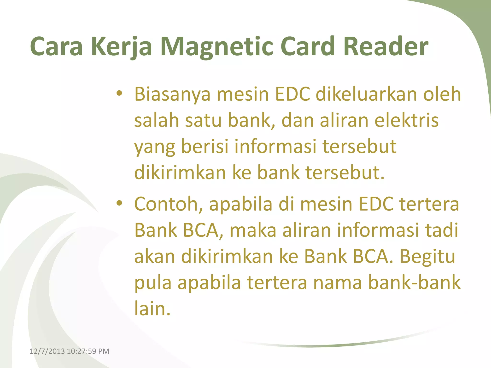 Cara Kerja Magnetic Card Reader
• Biasanya mesin EDC dikeluarkan oleh
salah satu bank, dan aliran elektris
yang berisi informasi tersebut
dikirimkan ke bank tersebut.
• Contoh, apabila di mesin EDC tertera
Bank BCA, maka aliran informasi tadi
akan dikirimkan ke Bank BCA. Begitu
pula apabila tertera nama bank-bank
lain.
12/7/2013 10:27:59 PM

 