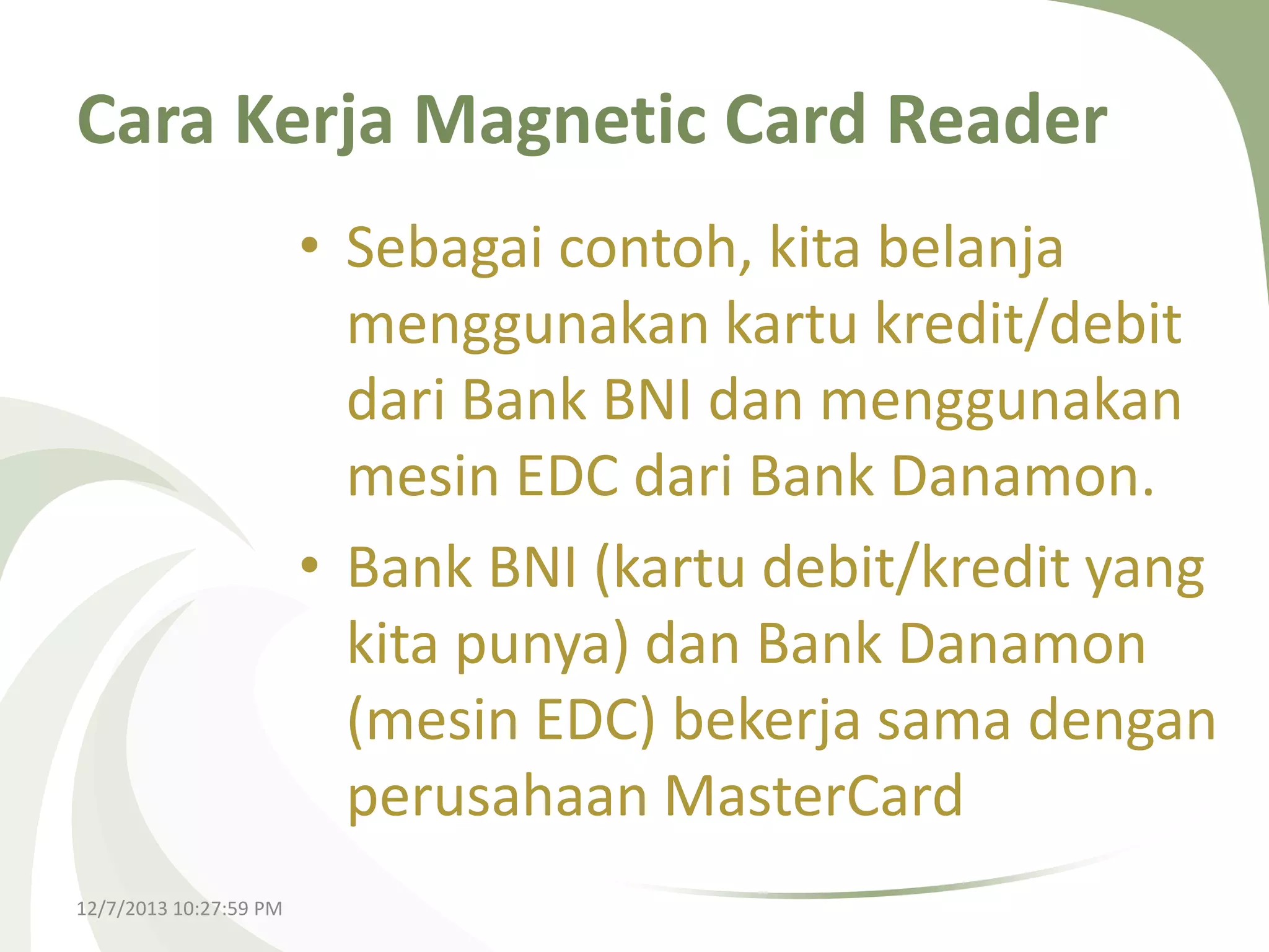 Cara Kerja Magnetic Card Reader
• Sebagai contoh, kita belanja
menggunakan kartu kredit/debit
dari Bank BNI dan menggunakan
mesin EDC dari Bank Danamon.
• Bank BNI (kartu debit/kredit yang
kita punya) dan Bank Danamon
(mesin EDC) bekerja sama dengan
perusahaan MasterCard
12/7/2013 10:27:59 PM

 