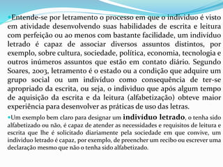 Letramento 
Entende-se por letramento o processo em que o individuo é visto 
em atividade desenvolvendo suas habilidades de escrita e leitura 
com perfeição ou ao menos com bastante facilidade, um indivíduo 
letrado é capaz de associar diversos assuntos distintos, por 
exemplo, sobre cultura, sociedade, política, economia, tecnologia e 
outros inúmeros assuntos que estão em contato diário. Segundo 
Soares, 2003, letramento é o estado ou a condição que adquire um 
grupo social ou um indivíduo como consequência de ter-se 
apropriado da escrita, ou seja, o individuo que após algum tempo 
de aquisição da escrita e da leitura (alfabetização) obteve maior 
experiência para desenvolver as práticas de uso das letras. 
Um exemplo bem claro para designar um indivíduo letrado, o tenha sido 
alfabetizado ou não, é capaz de atender as necessidades e requisitos de leitura e 
escrita que lhe é solicitado diariamente pela sociedade em que convive, um 
individuo letrado é capaz, por exemplo, de preencher um recibo ou escrever uma 
declaração mesmo que não o tenha sido alfabetizado. 
 