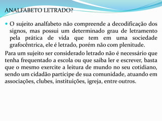 ANALFABETO LETRADO? 
 O sujeito analfabeto não compreende a decodificação dos 
signos, mas possui um determinado grau de letramento 
pela prática de vida que tem em uma sociedade 
grafocêntrica, ele é letrado, porém não com plenitude. 
Para um sujeito ser considerado letrado não é necessário que 
tenha frequentado a escola ou que saiba ler e escrever, basta 
que o mesmo exercite a leitura de mundo no seu cotidiano, 
sendo um cidadão partícipe de sua comunidade, atuando em 
associações, clubes, instituições, igreja, entre outros. 
 