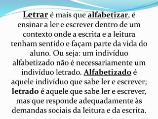 Letrar é mais que alfabetizar, é 
ensinar a ler e escrever dentro de um 
contexto onde a escrita e a leitura 
tenham sentido e façam parte da vida do 
aluno. Ou seja: um indivíduo 
alfabetizado não é necessariamente um 
indivíduo letrado. Alfabetizado é 
aquele indivíduo que sabe ler e escrever; 
letrado é aquele que sabe ler e escrever, 
mas que responde adequadamente às 
demandas sociais da leitura e da escrita. 
 